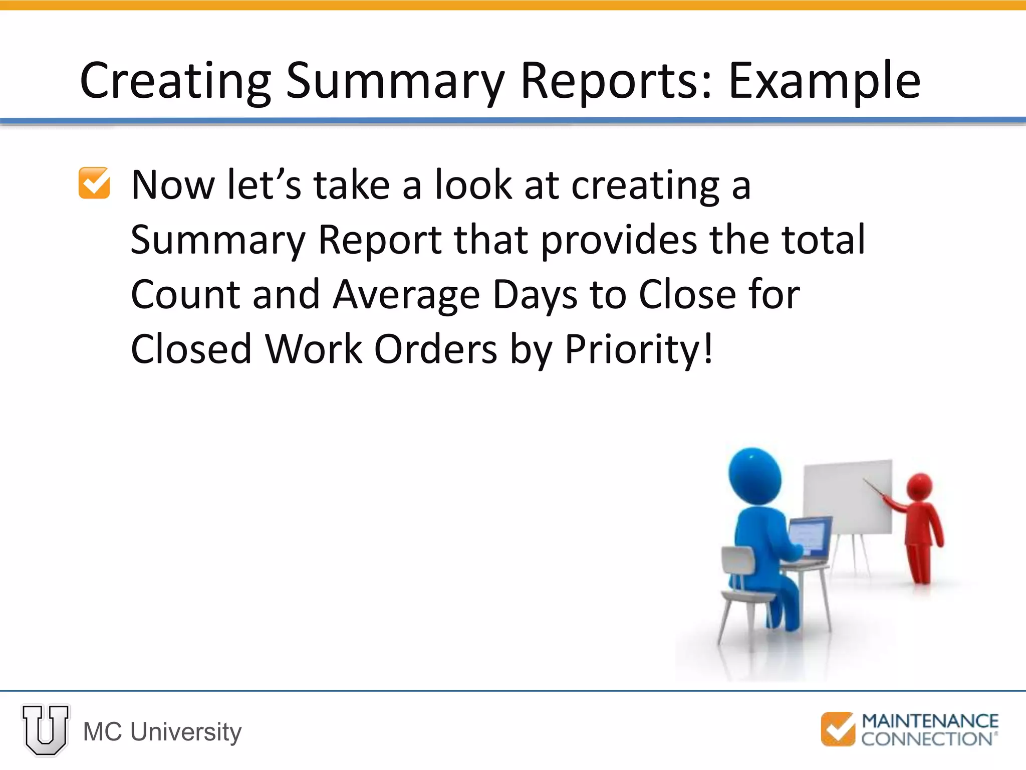 MC University
Now let’s take a look at creating a
Summary Report that provides the total
Count and Average Days to Close for
Closed Work Orders by Priority!
Creating Summary Reports: Example
 
