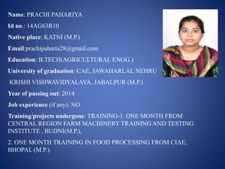 Name: PRACHI PAHARIYA 
Id no.: 14AG63R10 
Native place: KATNI (M.P.) 
Email:prachipaharia28@gmail.com 
Education: B.TECH(AGRICULTURAL ENGG.) 
University of graduation: CAE, JAWAHARLAL NEHRU 
KRISHI VISHWAVIDYALAYA, JABALPUR (M.P.) 
Year of passing out: 2014 
Job experience (if any): NO 
Training/projects undergone: TRAINING-1. ONE MONTH FROM 
CENTRAL REGION FARM MACHINERY TRAINING AND TESTING 
INSTITUTE , BUDNI(M.P.), 
2. ONE MONTH TRAINING IN FOOD PROCESSING FROM CIAE, 
BHOPAL (M.P.). 
 