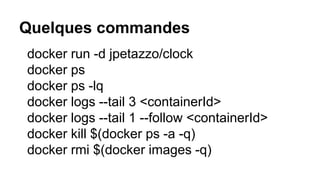 Quelques commandes
docker run -d jpetazzo/clock
docker ps
docker ps -lq
docker logs --tail 3 <containerId>
docker logs --tail 1 --follow <containerId>
docker kill $(docker ps -a -q)
docker rmi $(docker images -q)
 