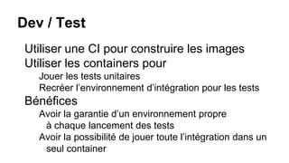 Dev / Test
Utiliser une CI pour construire les images
Utiliser les containers pour
Jouer les tests unitaires
Recréer l’environnement d’intégration pour les tests
Bénéfices
Avoir la garantie d’un environnement propre
à chaque lancement des tests
Avoir la possibilité de jouer toute l’intégration dans un
seul container
 