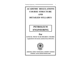 Petroleum Engineering 1
ACADEMIC REGULATIONS
COURSE STRUCTURE
AND
DETAILED SYLLABUS
PETROLEUM
ENGINEERING
For
B.TECH. FOUR YEAR DEGREE COURSE
(Applicable forthe batches admitted from 2010-2011)
JAWAHARLAL NEHRU TECHNOLOGICAL UNIVERSITY KAKINADA
KAKINADA - 533003, ANDHRAPRADESH, INDIA
 