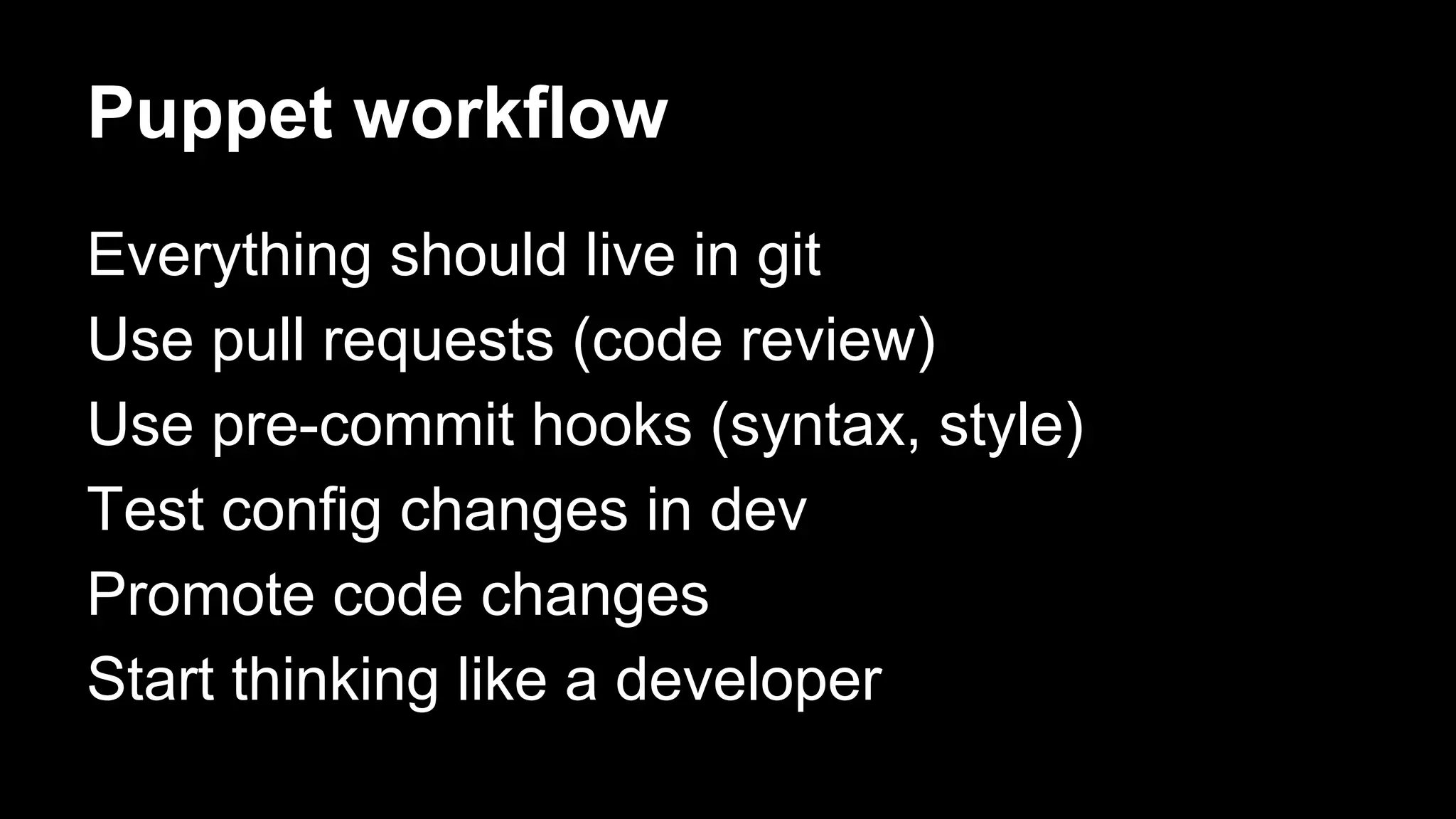 Puppet workflow 
Everything should live in git 
Use pull requests (code review) 
Use pre-commit hooks (syntax, style) 
Test config changes in dev 
Promote code changes 
Start thinking like a developer 
 