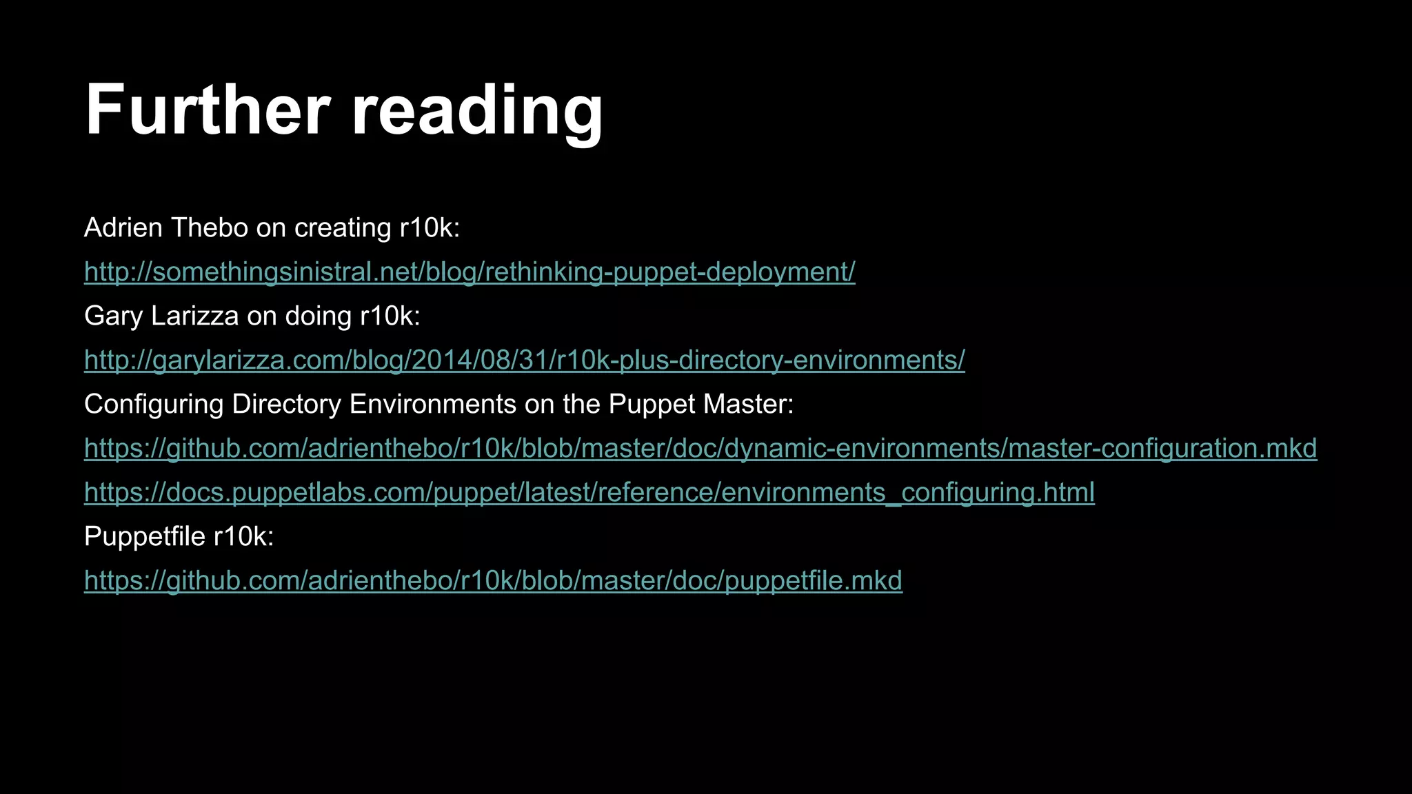 Further reading 
Adrien Thebo on creating r10k: 
http://somethingsinistral.net/blog/rethinking-puppet-deployment/ 
Gary Larizza on doing r10k: 
http://garylarizza.com/blog/2014/08/31/r10k-plus-directory-environments/ 
Configuring Directory Environments on the Puppet Master: 
https://github.com/adrienthebo/r10k/blob/master/doc/dynamic-environments/master-configuration.mkd 
https://docs.puppetlabs.com/puppet/latest/reference/environments_configuring.html 
Puppetfile r10k: 
https://github.com/adrienthebo/r10k/blob/master/doc/puppetfile.mkd 
