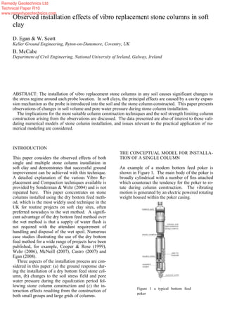 INTRODUCTION
This paper considers the observed effects of both
single and multiple stone column installation in
soft clay and demonstrates that successful ground
improvement can be achieved with this technique.
A detailed explanation of the various Vibro Re-
placement and Compaction techniques available is
provided by Sonderman & Wehr (2004) and is not
repeated here. This paper concentrates on stone
columns installed using the dry bottom feed meth-
od, which is the most widely used technique in the
UK for routine projects on soft clay sites, often
preferred nowadays to the wet method. A signifi-
cant advantage of the dry bottom feed method over
the wet method is that a supply of water flush is
not required with the attendant requirement of
handling and disposal of the wet spoil. Numerous
case studies illustrating the use of the dry bottom
feed method for a wide range of projects have been
published, for example, Cooper & Rose (1999),
Wehr (2006), McNeill (2007), Castro (2007) and
Egan (2008).
Three aspects of the installation process are con-
sidered in this paper: (a) the ground response dur-
ing the installation of a dry bottom feed stone col-
umn, (b) changes to the soil stress field and pore
water pressure during the equalization period fol-
lowing stone column construction and (c) the in-
teraction effects resulting from the construction of
both small groups and large grids of columns.
THE CONCEPTUAL MODEL FOR INSTALLA-
TION OF A SINGLE COLUMN
An example of a modern bottom feed poker is
shown in Figure 1. The main body of the poker is
broadly cylindrical with a number of fins attached
which counteract the tendency for the poker to ro-
tate during column construction. The vibrating
motion is generated by an electric powered rotating
weight housed within the poker casing.
Observed installation effects of vibro replacement stone columns in soft
clay
D. Egan & W. Scott
Keller Ground Engineering, Ryton-on-Dunsmore, Coventry, UK
B. McCabe
Department of Civil Engineering, National University of Ireland, Galway, Ireland
ABSTRACT: The installation of vibro replacement stone columns in any soil causes significant changes to
the stress regime around each probe location. In soft clays, the principal effects are caused by a cavity expan-
sion mechanism as the probe is introduced into the soil and the stone column constructed. This paper presents
observations of changes in soil volume and pore water pressure during stone column installation.
The implications for the most suitable column construction techniques and the soil strength limiting column
construction arising from the observations are discussed. The data presented are also of interest to those vali-
dating numerical models of stone column installation, and issues relevant to the practical application of nu-
merical modeling are considered.
Figure 1 a typical bottom feed
poker
Remedy Geotechnics Ltd
Technical Paper R10
www.remedygeotechnics.com
 