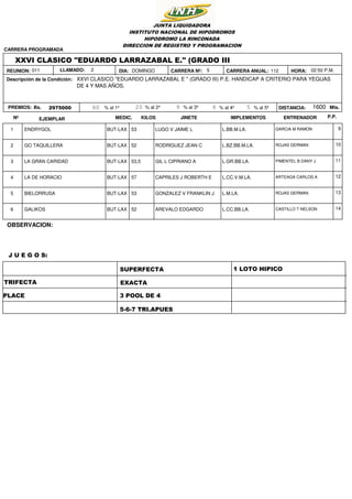 1125DOMINGO
2975000 1600
02:50 P.M.HORA:
DISTANCIA: Mts.Bs.
XXVI CLASICO "EDUARDO LARRAZABAL E." (GRADO III
XXVI CLASICO "EDUARDO LARRAZABAL E " (GRADO III) P.E. HANDICAP A CRITERIO PARA YEGUAS
DE 4 Y MAS AÑOS.
JUNTA LIQUIDADORA
INSTITUTO NACIONAL DE HIPODROMOS
HIPODROMO LA RINCONADA
DIRECCION DE REGISTRO Y PROGRAMACION
Descripción de la Condición:
REUNION: DIA:011
CARRERA PROGRAMADA
PREMIOS: 60 20 9 56% al 1º % al 2º % al 3º % al 4º % al 5º
CARRERA Nº: CARRERA ANUAL:LLAMADO: 2
Nº EJEMPLAR KILOSMEDIC. JINETE IMPLEMENTOS ENTRENADOR P.P.
1 ENDRYGOL BUT-LAX GARCIA M RAMONLUGO V JAIME L L.BB.M.LA.53 9
2 GO TAQUILLERA BUT-LAX ROJAS GERMANRODRIGUEZ JEAN C L.BZ.BB.M.LA.52 10
3 LA GRAN CARIDAD BUT-LAX PIMENTEL B DANY JGIL L CIPRIANO A L.GR.BB.LA.53,5 11
4 LA DE HORACIO BUT-LAX ARTEAGA CARLOS ACAPRILES J ROBERTH E L.CC.V.M.LA.57 12
5 BIELORRUSA BUT-LAX ROJAS GERMANGONZALEZ V FRANKLIN J L.M.LA.53 13
6 GALIKOS BUT-LAX CASTILLO T NELSONAREVALO EDGARDO L.CC.BB.LA.52 14
TRIFECTA
SUPERFECTA
PLACE
EXACTA
3 POOL DE 4
1 LOTO HIPICO
5-6-7 TRI.APUES
OBSERVACION:
J U E G O S:
 