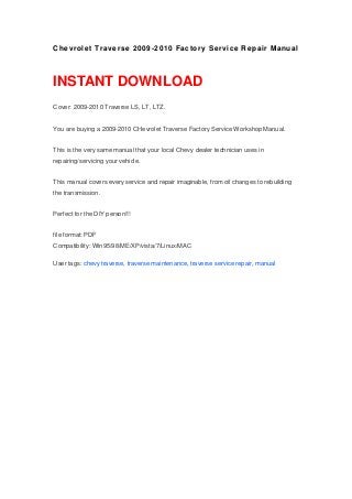 Chevrolet Traverse 2009-2010 Factory Service Repair Manual
INSTANT DOWNLOAD
Cover: 2009-2010 Traverse LS, LT, LTZ.
You are buying a 2009-2010 CHevrolet Traverse Factory Service Workshop Manual.
This is the very same manual that your local Chevy dealer technician uses in
repairing/servicing your vehicle.
This manual covers every service and repair imaginable, from oil changes to rebuilding
the transmission.
Perfect for the DIY person!!!
file format: PDF
Compatibility: Win95/98/ME/XP/vista/7/Linux/MAC
User tags: chevy traverse, traverse maintenance, traverse service repair, manual
 