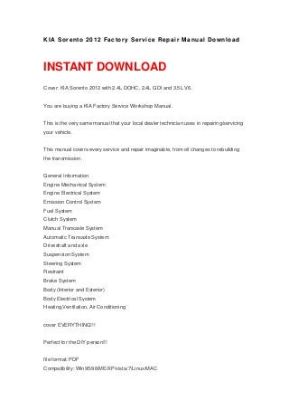 KIA Sorento 2012 Factory Service Repair Manual Download
INSTANT DOWNLOAD
Cover: KIA Sorento 2012 with 2.4L DOHC, 2.4L GDI and 3.5L V6.
You are buying a KIA Factory Service Workshop Manual.
This is the very same manual that your local dealer technician uses in repairing/servicing
your vehicle.
This manual covers every service and repair imaginable, from oil changes to rebuilding
the transmission.
General Information
Engine Mechanical System
Engine Electrical System
Emission Control System
Fuel System
Clutch System
Manual Transaxle System
Automatic Transaxle System
Driveshaft and axle
Suspension System
Steering System
Restraint
Brake System
Body (Interior and Exterior)
Body Electrical System
Heating,Ventilation, Air Conditioning
cover EVERYTHING!!!
Perfect for the DIY person!!!
file format: PDF
Compatibility: Win95/98/ME/XP/vista/7/Linux/MAC
 