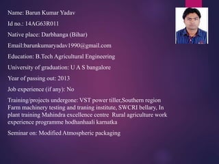 Name: Barun Kumar Yadav 
Id no.: 14AG63R011 
Native place: Darbhanga (Bihar) 
Email:barunkumaryadav1990@gmail.com 
Education: B.Tech Agricultural Engineering 
University of graduation: U A S bangalore 
Year of passing out: 2013 
Job experience (if any): No 
Training/projects undergone: VST power tiller,Southern region 
Farm machinery testing and traning institute, SWCRI bellary, In 
plant training Mahindra excellence centre Rural agriculture work 
experience programme hodhanhaali karnatka 
Seminar on: Modified Atmospheric packaging 
 