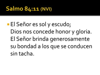  El Señor es sol y escudo;
 Dios nos concede honor y gloria.
 El Señor brinda generosamente
 su bondad a los que se conducen
 sin tacha.
 