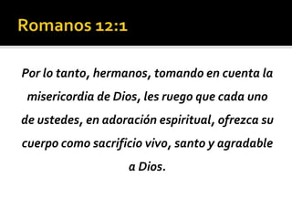 Por lo tanto, hermanos, tomando en cuenta la
 misericordia de Dios, les ruego que cada uno
de ustedes, en adoración espiritual, ofrezca su
cuerpo como sacrificio vivo, santo y agradable
                    a Dios.
 