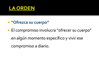 LA ORDEN

   “Ofrezca su cuerpo”
   El compromiso involucra “ofrecer su cuerpo”
    en algún momento específico y vivir ese
    compromiso a diario.
 