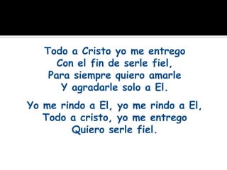 Todo a Cristo yo me entrego
      Con el fin de serle fiel,
    Para siempre quiero amarle
       Y agradarle solo a El.
Yo me rindo a El, yo me rindo a El,
   Todo a cristo, yo me entrego
         Quiero serle fiel.
 