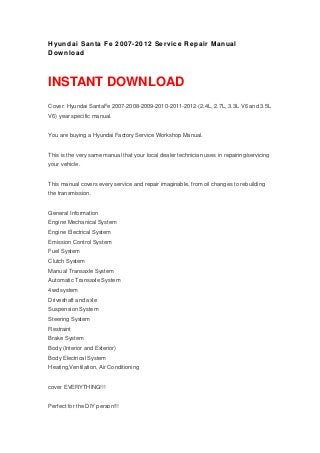 Hyundai Santa Fe 2007-2012 Service Repair Manual
Download
INSTANT DOWNLOAD
Cover: Hyundai SantaFe 2007-2008-2009-2010-2011-2012 (2.4L, 2.7L, 3.3L V6 and 3.5L
V6) year specific manual.
You are buying a Hyundai Factory Service Workshop Manual.
This is the very same manual that your local dealer technician uses in repairing/servicing
your vehicle.
This manual covers every service and repair imaginable, from oil changes to rebuilding
the transmission.
General Information
Engine Mechanical System
Engine Electrical System
Emission Control System
Fuel System
Clutch System
Manual Transaxle System
Automatic Transaxle System
4wd system
Driveshaft and axle
Suspension System
Steering System
Restraint
Brake System
Body (Interior and Exterior)
Body Electrical System
Heating,Ventilation, Air Conditioning
cover EVERYTHING!!!
Perfect for the DIY person!!!
 