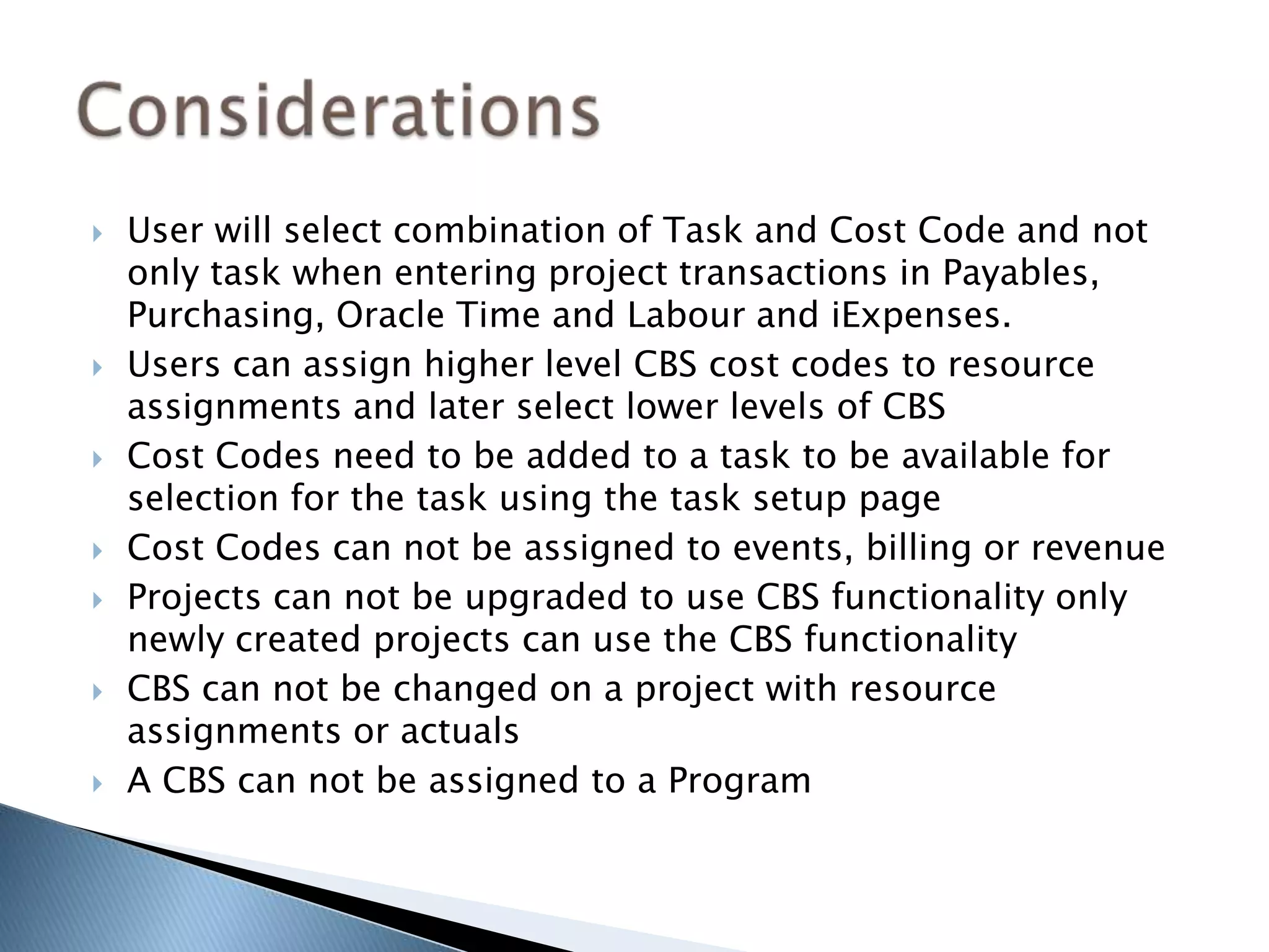  User will select combination of Task and Cost Code and not
only task when entering project transactions in Payables,
Purchasing, Oracle Time and Labour and iExpenses.
 Users can assign higher level CBS cost codes to resource
assignments and later select lower levels of CBS
 Cost Codes need to be added to a task to be available for
selection for the task using the task setup page
 Cost Codes can not be assigned to events, billing or revenue
 Projects can not be upgraded to use CBS functionality only
newly created projects can use the CBS functionality
 CBS can not be changed on a project with resource
assignments or actuals
 A CBS can not be assigned to a Program
 