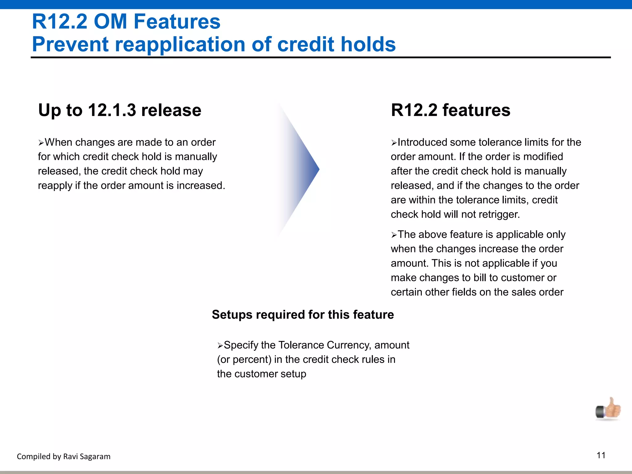 Compiled by Ravi Sagaram 11
R12.2 OM Features
Prevent reapplication of credit holds
Introduced some tolerance limits for the
order amount. If the order is modified
after the credit check hold is manually
released, and if the changes to the order
are within the tolerance limits, credit
check hold will not retrigger.
R12.2 features
The above feature is applicable only
when the changes increase the order
amount. This is not applicable if you
make changes to bill to customer or
certain other fields on the sales order
When changes are made to an order
for which credit check hold is manually
released, the credit check hold may
reapply if the order amount is increased.
Up to 12.1.3 release
Setups required for this feature
Specify the Tolerance Currency, amount
(or percent) in the credit check rules in
the customer setup
 