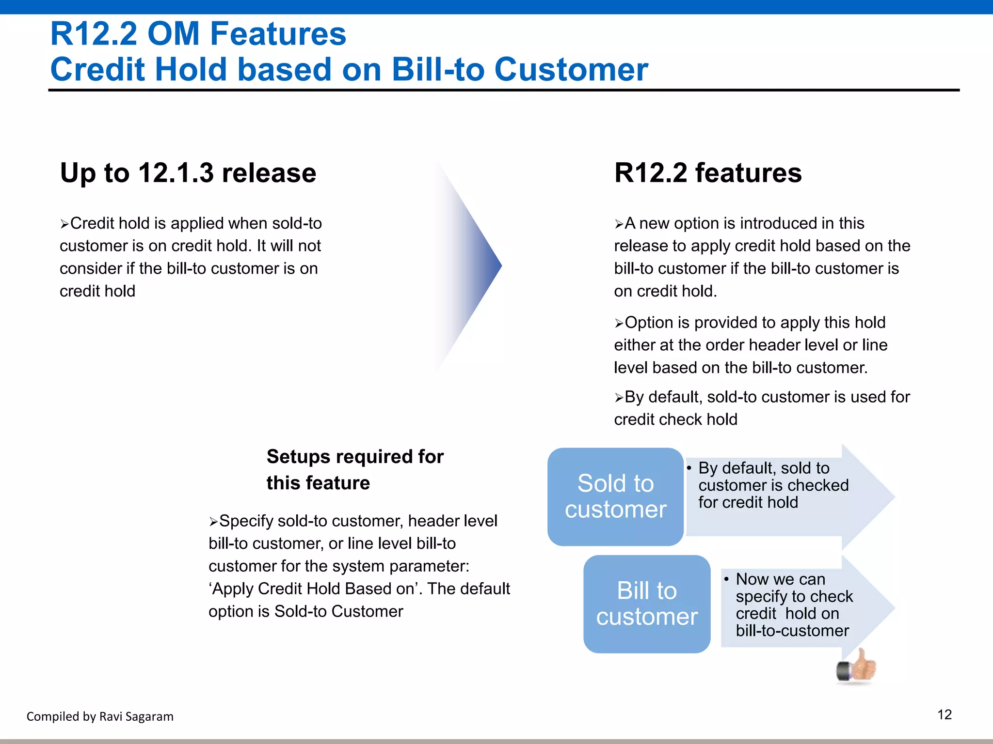 Compiled by Ravi Sagaram 12
R12.2 OM Features
Credit Hold based on Bill-to Customer
A new option is introduced in this
release to apply credit hold based on the
bill-to customer if the bill-to customer is
on credit hold.
R12.2 features
Option is provided to apply this hold
either at the order header level or line
level based on the bill-to customer.
Credit hold is applied when sold-to
customer is on credit hold. It will not
consider if the bill-to customer is on
credit hold
Up to 12.1.3 release
Setups required for
this feature
Specify sold-to customer, header level
bill-to customer, or line level bill-to
customer for the system parameter:
‘Apply Credit Hold Based on’. The default
option is Sold-to Customer
By default, sold-to customer is used for
credit check hold
• By default, sold to
customer is checked
for credit hold
Sold to
customer
• Now we can
specify to check
credit hold on
bill-to-customer
Bill to
customer
 