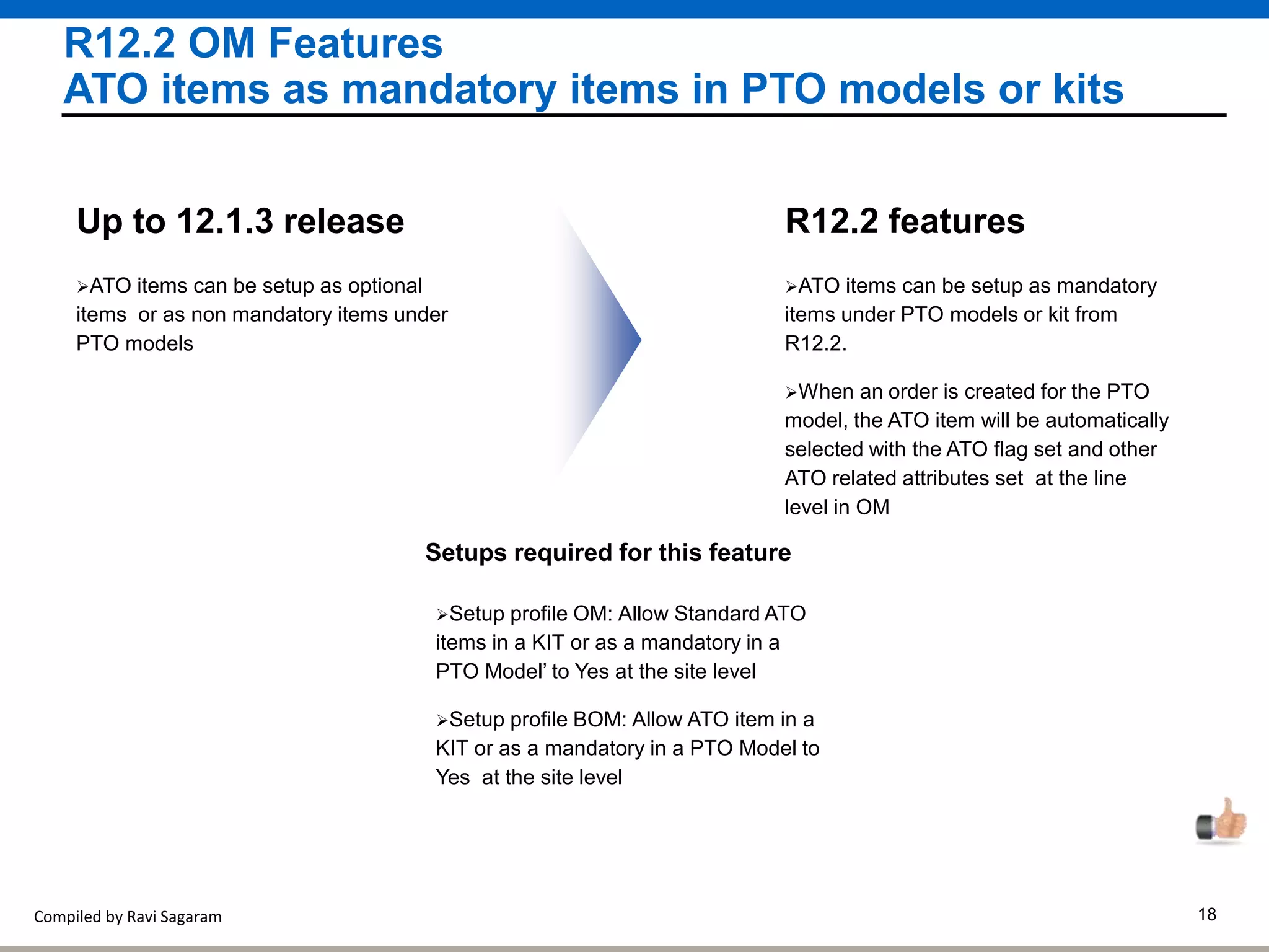 Compiled by Ravi Sagaram 18
R12.2 OM Features
ATO items as mandatory items in PTO models or kits
ATO items can be setup as mandatory
items under PTO models or kit from
R12.2.
R12.2 features
When an order is created for the PTO
model, the ATO item will be automatically
selected with the ATO flag set and other
ATO related attributes set at the line
level in OM
ATO items can be setup as optional
items or as non mandatory items under
PTO models
Up to 12.1.3 release
Setups required for this feature
Setup profile OM: Allow Standard ATO
items in a KIT or as a mandatory in a
PTO Model’ to Yes at the site level
Setup profile BOM: Allow ATO item in a
KIT or as a mandatory in a PTO Model to
Yes at the site level
 