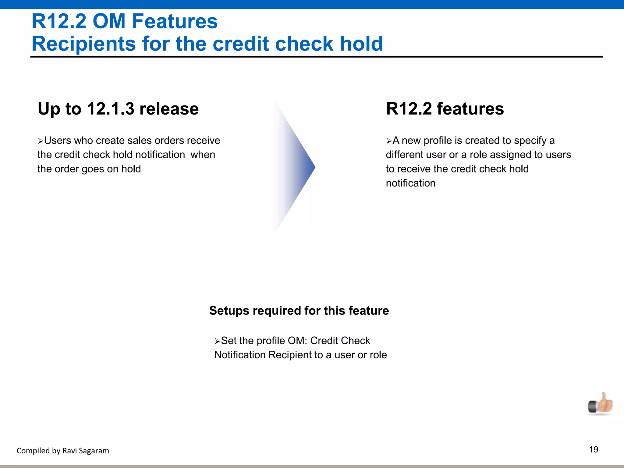 Compiled by Ravi Sagaram 19
R12.2 OM Features
Recipients for the credit check hold
A new profile is created to specify a
different user or a role assigned to users
to receive the credit check hold
notification
R12.2 features
Users who create sales orders receive
the credit check hold notification when
the order goes on hold
Up to 12.1.3 release
Setups required for this feature
Set the profile OM: Credit Check
Notification Recipient to a user or role
 