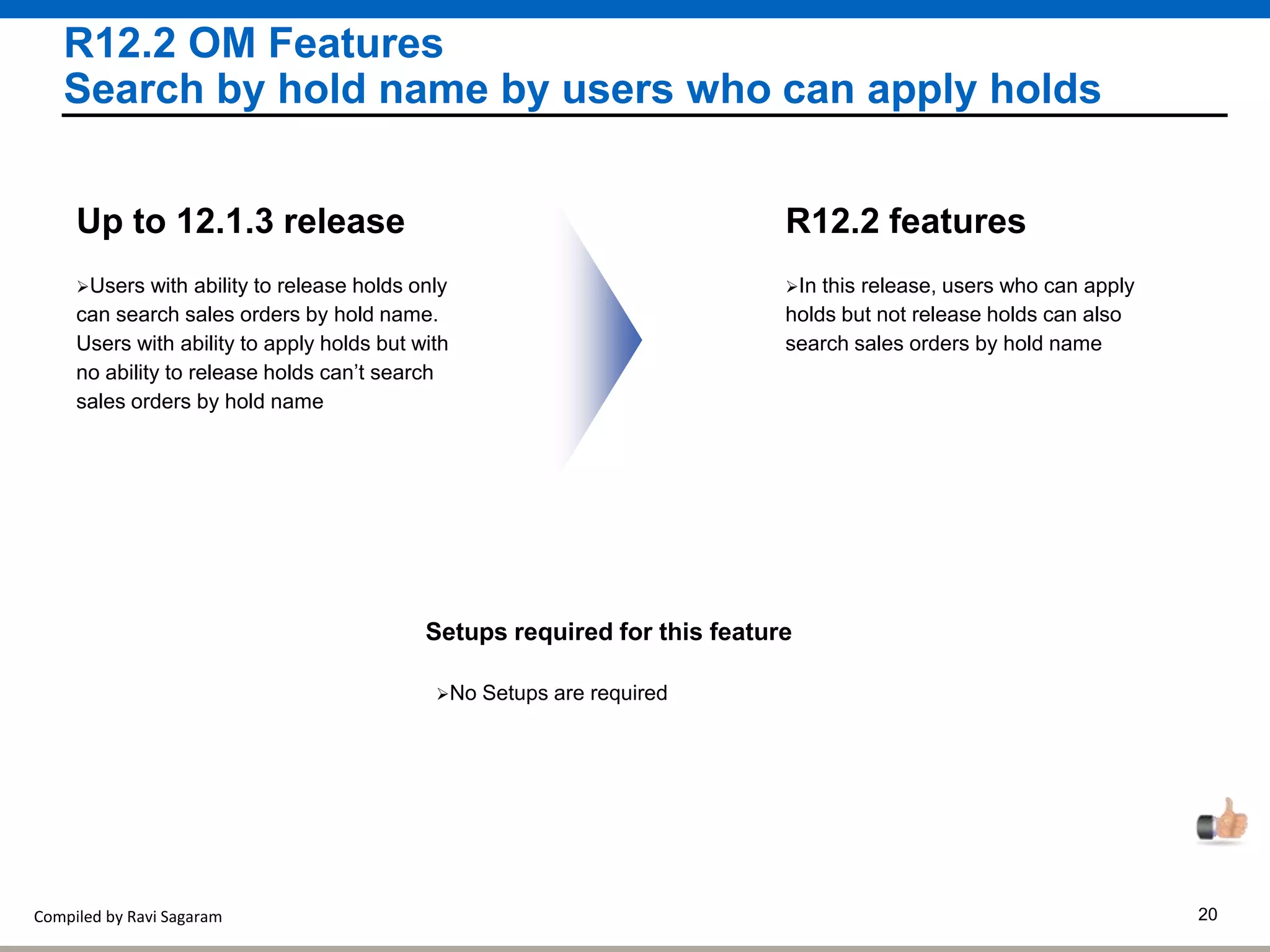 Compiled by Ravi Sagaram 20
R12.2 OM Features
Search by hold name by users who can apply holds
In this release, users who can apply
holds but not release holds can also
search sales orders by hold name
R12.2 features
Users with ability to release holds only
can search sales orders by hold name.
Users with ability to apply holds but with
no ability to release holds can’t search
sales orders by hold name
Up to 12.1.3 release
Setups required for this feature
No Setups are required
 