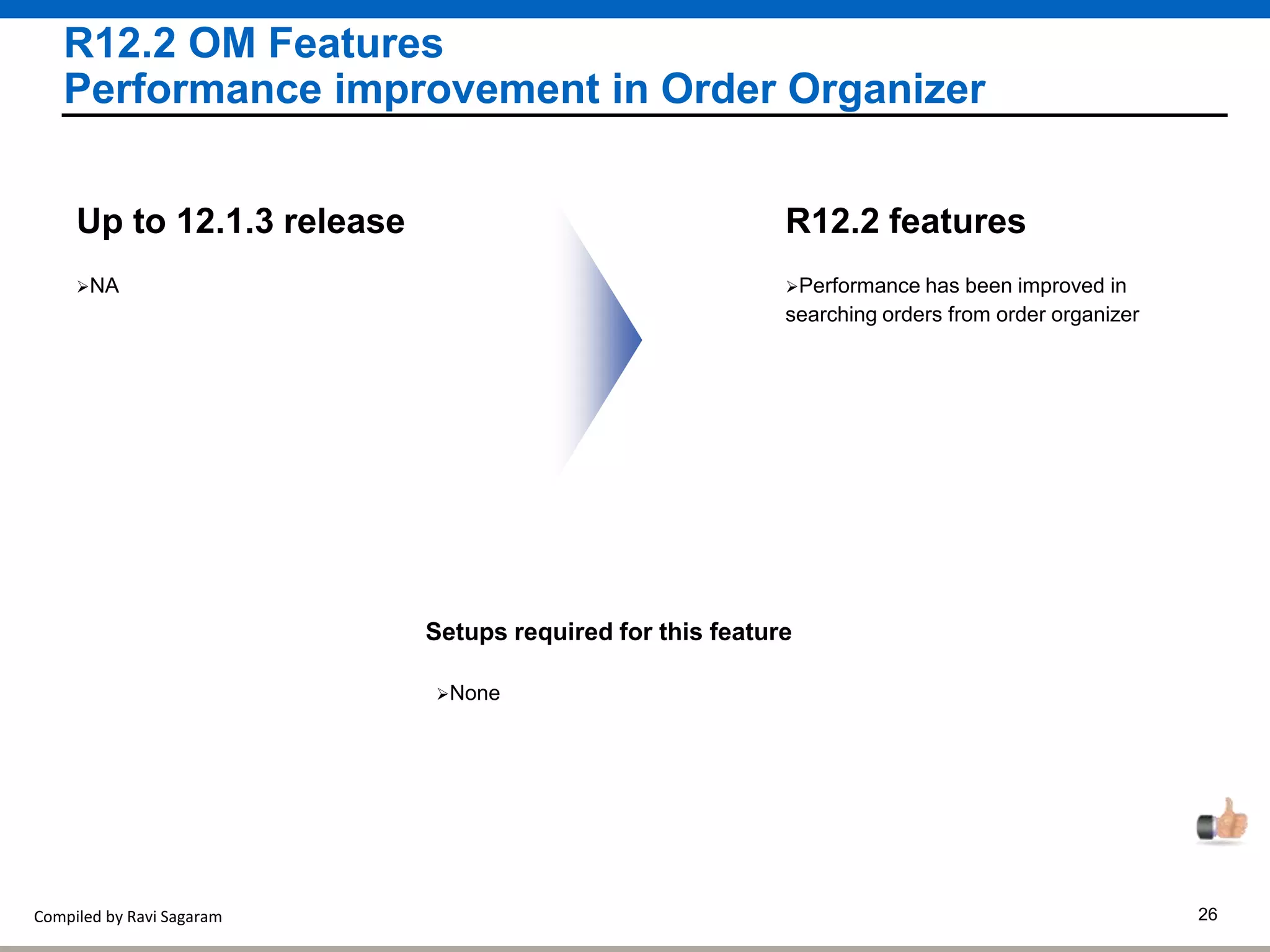 Compiled by Ravi Sagaram 26
R12.2 OM Features
Performance improvement in Order Organizer
Performance has been improved in
searching orders from order organizer
R12.2 features
NA
Up to 12.1.3 release
Setups required for this feature
None
 