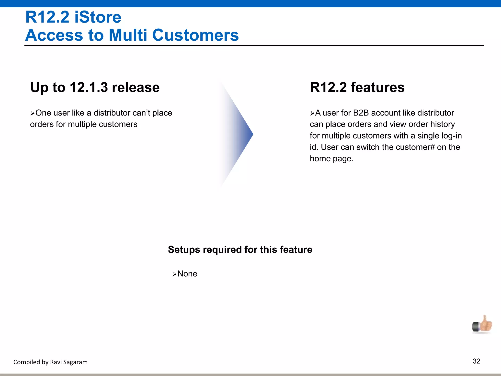 Compiled by Ravi Sagaram 32
R12.2 iStore
Access to Multi Customers
A user for B2B account like distributor
can place orders and view order history
for multiple customers with a single log-in
id. User can switch the customer# on the
home page.
R12.2 features
One user like a distributor can’t place
orders for multiple customers
Up to 12.1.3 release
Setups required for this feature
None
 