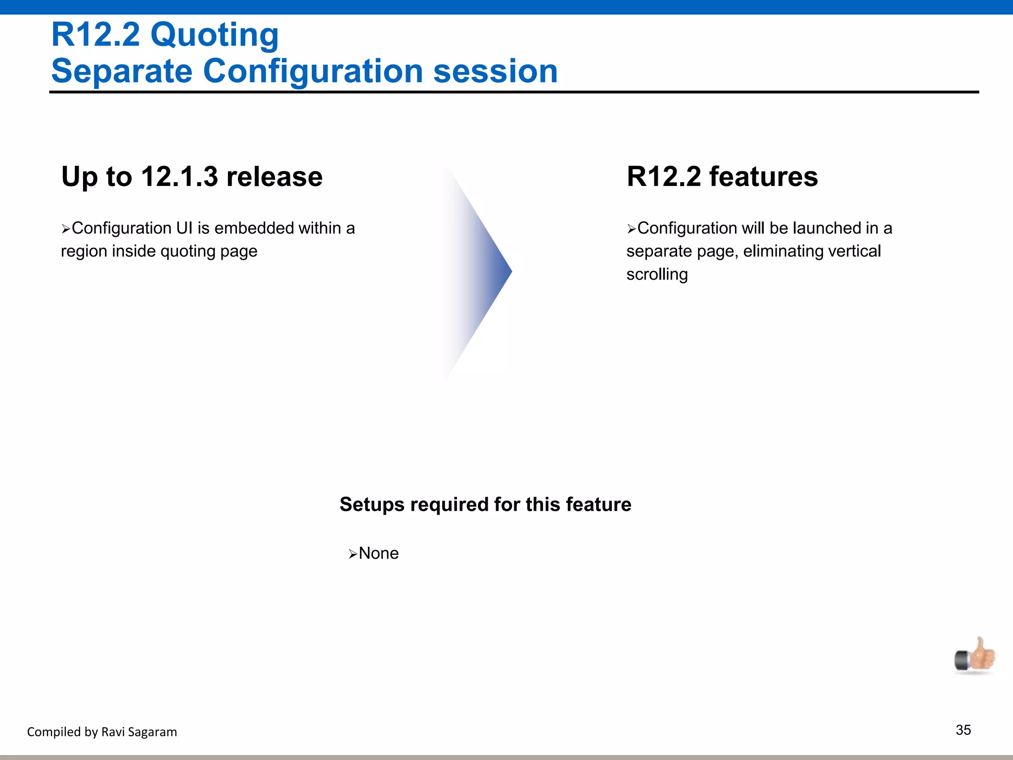 Compiled by Ravi Sagaram 35
R12.2 Quoting
Separate Configuration session
Configuration will be launched in a
separate page, eliminating vertical
scrolling
R12.2 features
Configuration UI is embedded within a
region inside quoting page
Up to 12.1.3 release
Setups required for this feature
None
 