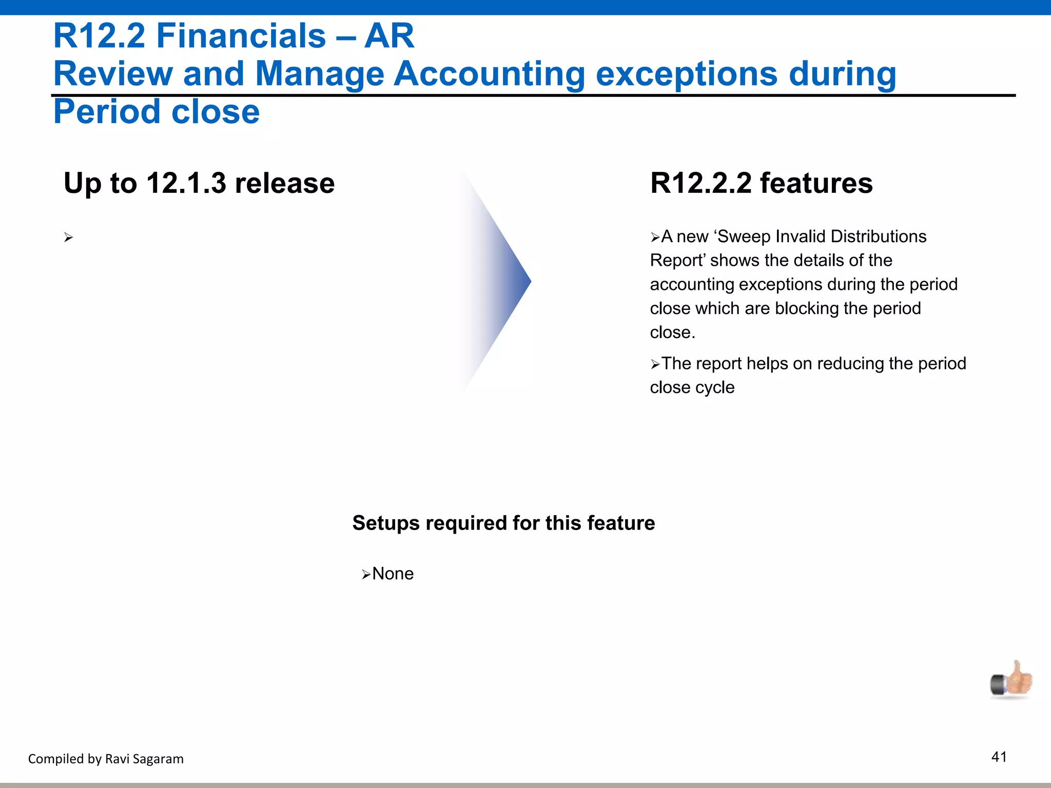 Compiled by Ravi Sagaram 41
R12.2 Financials – AR
Review and Manage Accounting exceptions during
Period close
A new ‘Sweep Invalid Distributions
Report’ shows the details of the
accounting exceptions during the period
close which are blocking the period
close.
R12.2.2 featuresUp to 12.1.3 release
Setups required for this feature
None

The report helps on reducing the period
close cycle
 