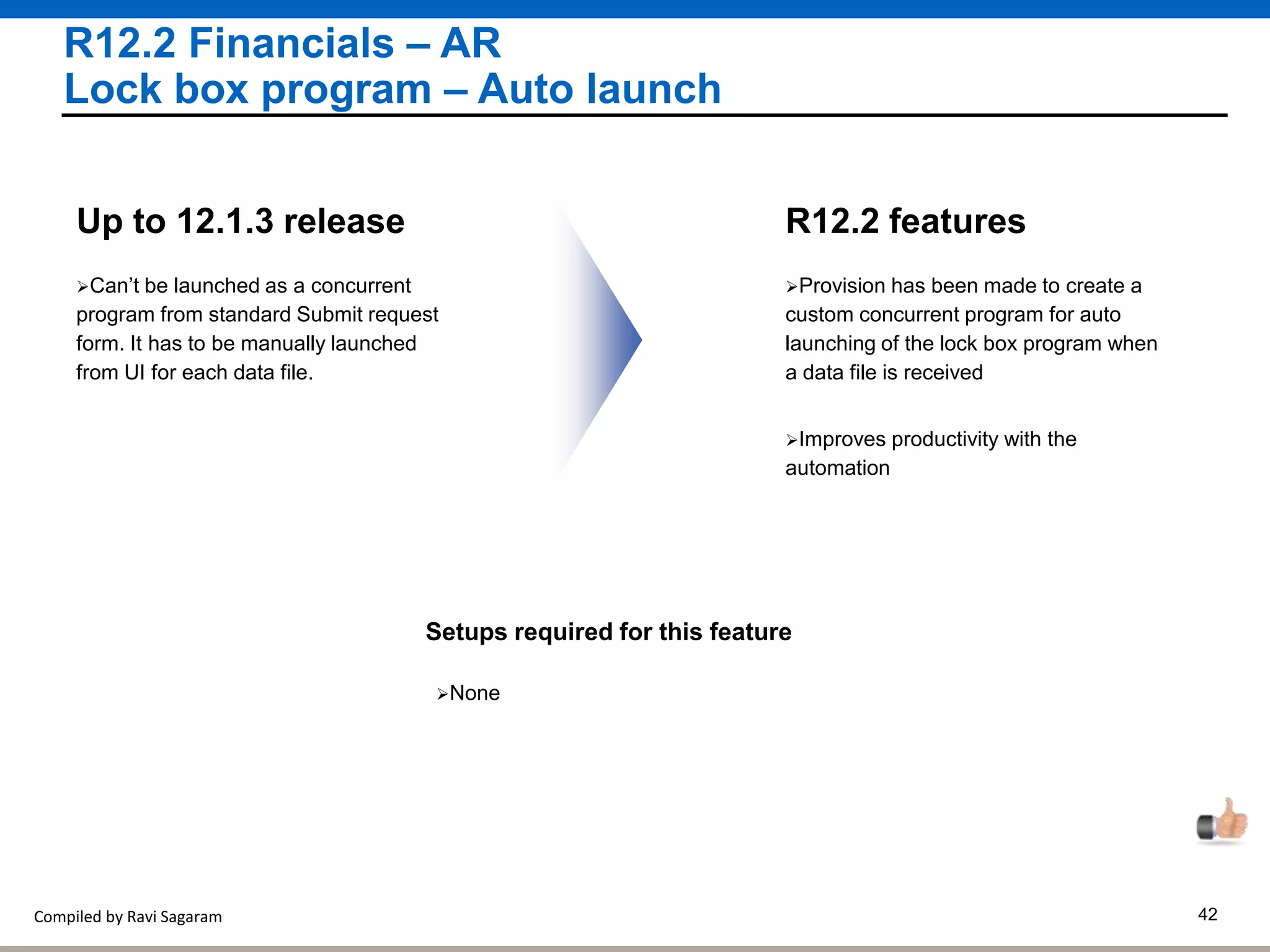 Compiled by Ravi Sagaram 42
R12.2 Financials – AR
Lock box program – Auto launch
Provision has been made to create a
custom concurrent program for auto
launching of the lock box program when
a data file is received
R12.2 featuresUp to 12.1.3 release
Setups required for this feature
None
Can’t be launched as a concurrent
program from standard Submit request
form. It has to be manually launched
from UI for each data file.
Improves productivity with the
automation
 
