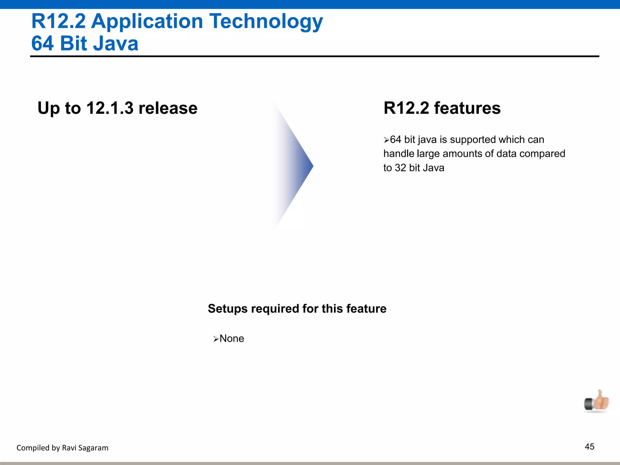 Compiled by Ravi Sagaram 45
R12.2 Application Technology
64 Bit Java
64 bit java is supported which can
handle large amounts of data compared
to 32 bit Java
R12.2 featuresUp to 12.1.3 release
Setups required for this feature
None
 