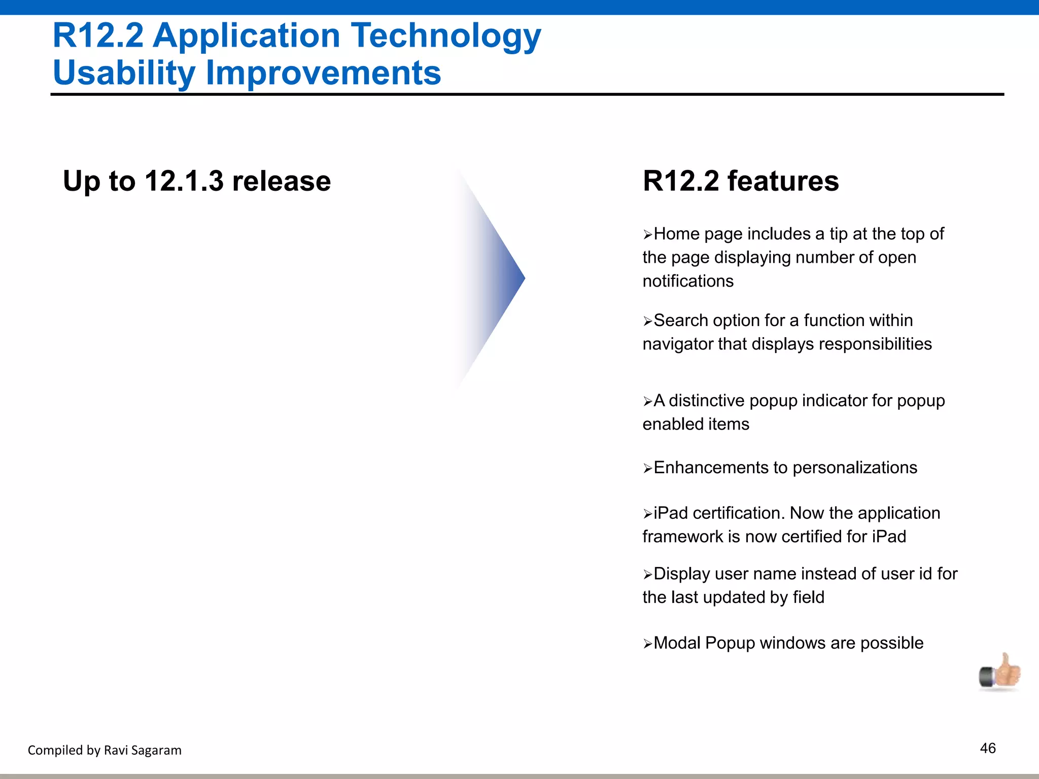 Compiled by Ravi Sagaram 46
R12.2 Application Technology
Usability Improvements
Home page includes a tip at the top of
the page displaying number of open
notifications
R12.2 featuresUp to 12.1.3 release
Search option for a function within
navigator that displays responsibilities
A distinctive popup indicator for popup
enabled items
Enhancements to personalizations
iPad certification. Now the application
framework is now certified for iPad
Display user name instead of user id for
the last updated by field
Modal Popup windows are possible
 