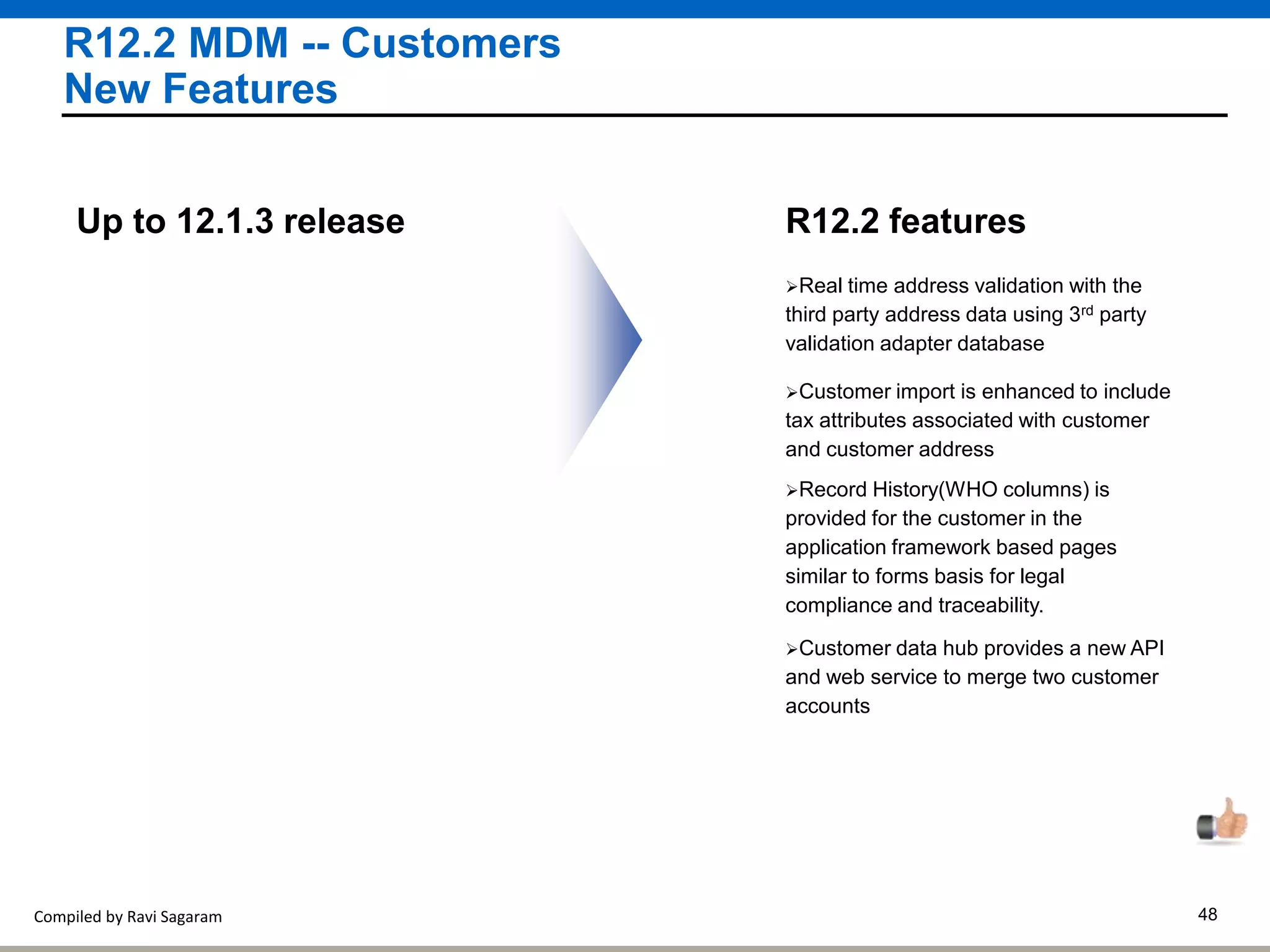Compiled by Ravi Sagaram 48
R12.2 MDM -- Customers
New Features
Real time address validation with the
third party address data using 3rd party
validation adapter database
R12.2 featuresUp to 12.1.3 release
Customer import is enhanced to include
tax attributes associated with customer
and customer address
Record History(WHO columns) is
provided for the customer in the
application framework based pages
similar to forms basis for legal
compliance and traceability.
Customer data hub provides a new API
and web service to merge two customer
accounts
 