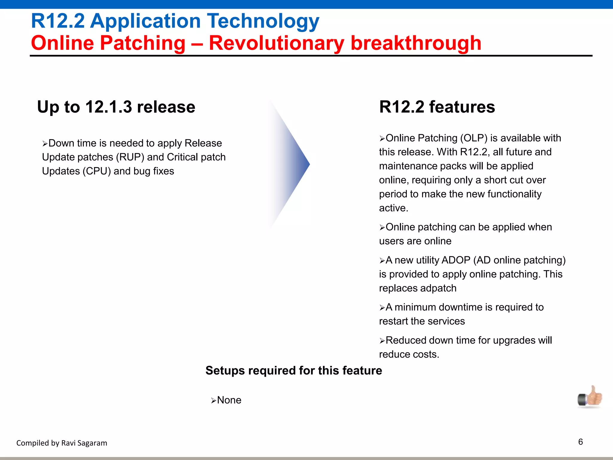 Compiled by Ravi Sagaram 6
R12.2 Application Technology
Online Patching – Revolutionary breakthrough
Online Patching (OLP) is available with
this release. With R12.2, all future and
maintenance packs will be applied
online, requiring only a short cut over
period to make the new functionality
active.
Online patching can be applied when
users are online
A new utility ADOP (AD online patching)
is provided to apply online patching. This
replaces adpatch
A minimum downtime is required to
restart the services
Reduced down time for upgrades will
reduce costs.
R12.2 featuresUp to 12.1.3 release
Setups required for this feature
None
Down time is needed to apply Release
Update patches (RUP) and Critical patch
Updates (CPU) and bug fixes
 