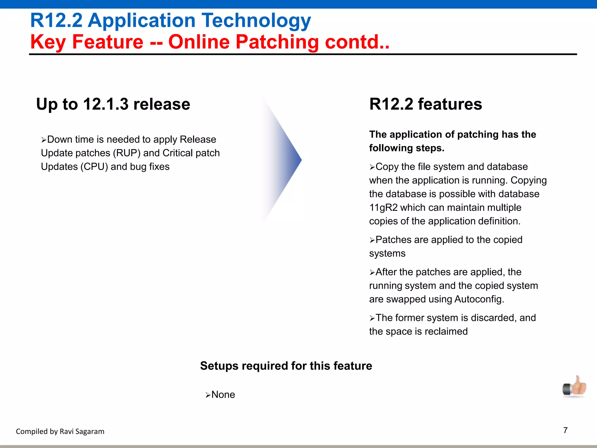 Compiled by Ravi Sagaram 7
R12.2 Application Technology
Key Feature -- Online Patching contd..
The application of patching has the
following steps.
Copy the file system and database
when the application is running. Copying
the database is possible with database
11gR2 which can maintain multiple
copies of the application definition.
Patches are applied to the copied
systems
After the patches are applied, the
running system and the copied system
are swapped using Autoconfig.
The former system is discarded, and
the space is reclaimed
R12.2 featuresUp to 12.1.3 release
Setups required for this feature
None
Down time is needed to apply Release
Update patches (RUP) and Critical patch
Updates (CPU) and bug fixes
 