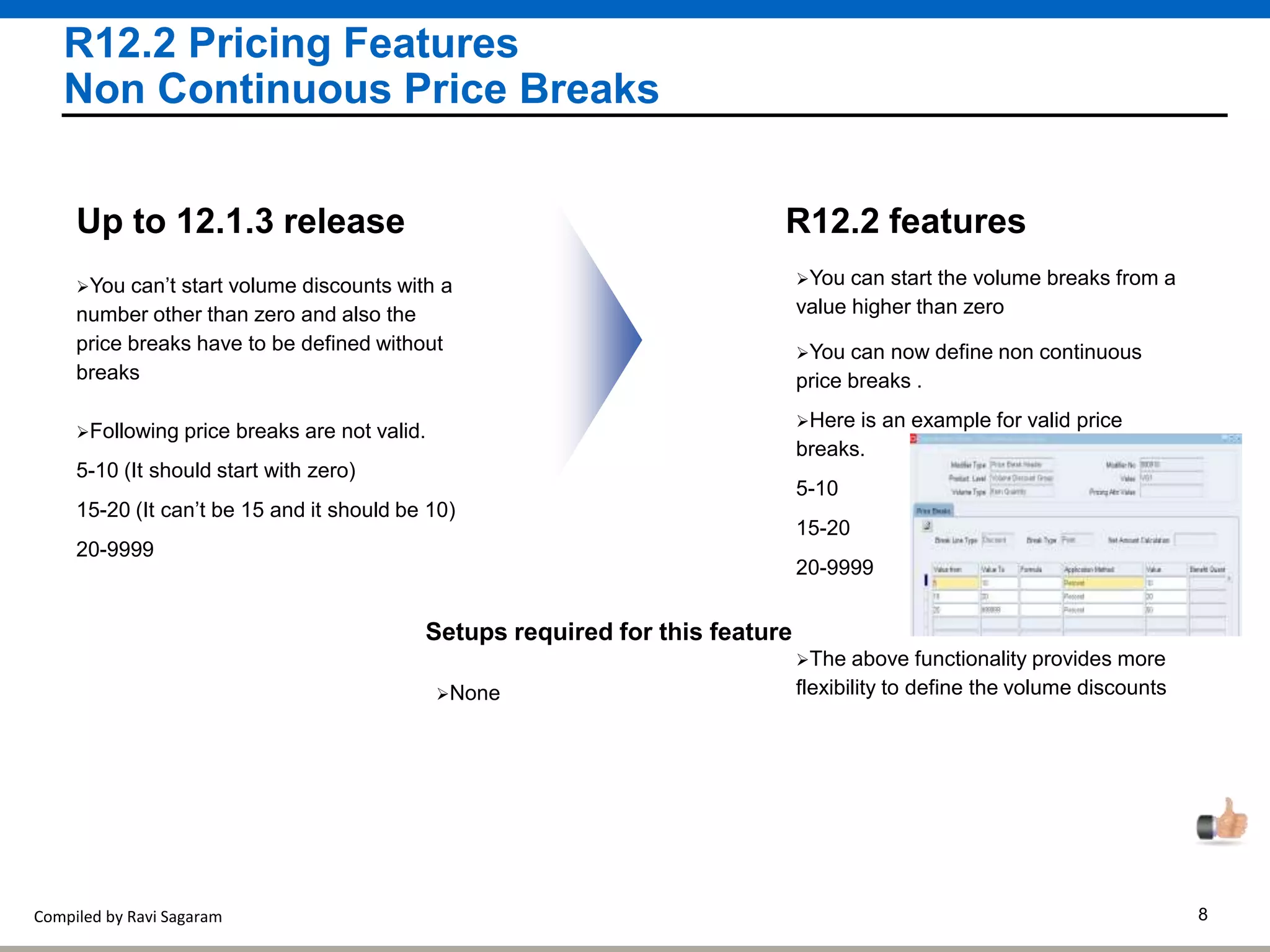 Compiled by Ravi Sagaram 8
R12.2 Pricing Features
Non Continuous Price Breaks
R12.2 features
You can’t start volume discounts with a
number other than zero and also the
price breaks have to be defined without
breaks
Up to 12.1.3 release
You can now define non continuous
price breaks .
You can start the volume breaks from a
value higher than zero
The above functionality provides more
flexibility to define the volume discounts
Following price breaks are not valid.
5-10 (It should start with zero)
15-20 (It can’t be 15 and it should be 10)
20-9999
Here is an example for valid price
breaks.
5-10
15-20
20-9999
Setups required for this feature
None
 
