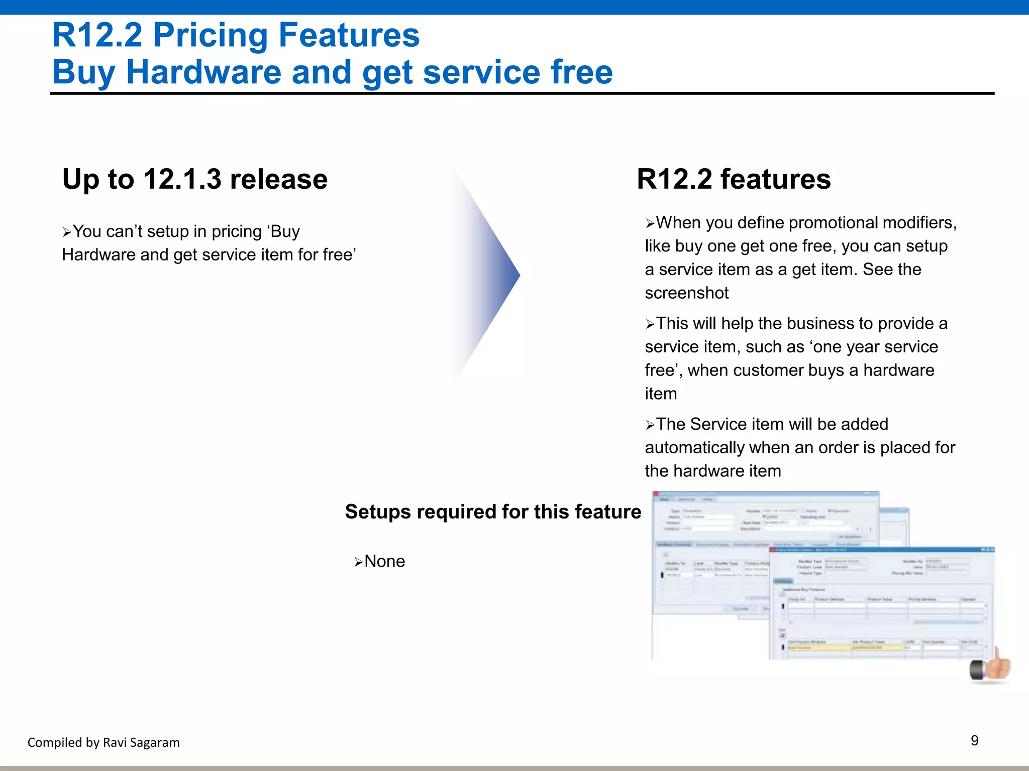 Compiled by Ravi Sagaram 9
R12.2 Pricing Features
Buy Hardware and get service free
R12.2 features
You can’t setup in pricing ‘Buy
Hardware and get service item for free’
Up to 12.1.3 release
When you define promotional modifiers,
like buy one get one free, you can setup
a service item as a get item. See the
screenshot
This will help the business to provide a
service item, such as ‘one year service
free’, when customer buys a hardware
item
The Service item will be added
automatically when an order is placed for
the hardware item
Setups required for this feature
None
 