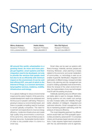 8
Smart City
All around the world, urbanization is a
growing trend. As more and more peo-
ple get together, smart systems and their
integration need to be developed, not only
to provide the services that people need
but also to do so efficiently with minimum
impact on the environment. It can be said
that efficient ICT, one part of which is the
Internet of Things, is a common dominator:
tying together services, residency, mobility,
infrastructure and energy.
It is a global challenge to reduce environmental
impact and the carbon footprint. At the same time,
societal development needs to be addressed and
the focus put on people’s well-being. Pressure is
growing to reduce our environmental impact, and
there is a parallel compelling need for business
to remain globally competitive. The need for
investment and expenditure to improve energy
efficiency, modernize infrastructure and create
high quality living environments is enormous.
At the same time, cities have limited access to
financial resources. Sustainable transformation
of cities is only possible when it is done in a
smart way.
Smart cities can be seen as systems with
flows of energy, materials, services, people and
financing. Moreover, urban planning is closely
related to the economic and social metabolism
of communities, i.e. technology is seen as an
enabler of good life. Identification, integration and
optimization of different energy, transport and data
flows in city planning and city management are
crucial to creating sustainable smart environments.
Since the renewal of the urban environment is
slow, the implementation of any new technologies
must fit with the existing structures.
Holistically operating resource-efficient cities
are better able to react to changes. Multifunc-
tioning systems not only create cost savings
but also increase safety and reliability through
better utilization of intelligent, integrated and
optimized networks. Smart management is the
key to maintaining people’s well-being under the
pressure of resource efficiency.
This novel integrating approach by different
sectors would make use of the synergistic oppor-
tunities provided by advanced ICT. It comprises
citizens and business-based services and solu-
tions. It also requires higher-level cooperation
with the city administration and its agencies.
Miimu Araksinen,
Research Professor,
miimu.airaksinen@vtt.fi
Heikki Ailisto,
Reserach Professor,
heikki.ailisto@vtt.fi
Nils-Olof Nylund,
Research Professor,
nils-olof.nylund@vtt.fi
 