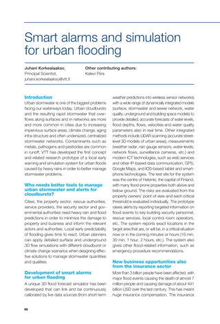 98
Introduction
Urban stormwater is one of the biggest problems
facing our waterways today. Urban cloudbursts
and the resulting rapid stormwater that over-
flows along surfaces and in networks are more
and more common in cities due to increasing
impervious surface areas, climate change, aging
infra-structure and often undersized, centralized
stormwater networks. Contaminants such as
metals, pathogens and pesticides are common
in runoff. VTT has developed the first concept
and related research prototype of a local early
warning and simulation system for urban floods
caused by heavy rains in order to better manage
stormwater problems.
Who needs better tools to manage
urban stormwater and alerts for
cloudbursts?
Cities, the property sector, rescue authorities,
service providers, the security sector and gov-
ernmental authorities need heavy rain and flood
predictions in order to minimize the damage to
property and business and inform the relevant
actors and authorities. Local early predictability
of flooding gives time to react. Urban planners
can apply detailed surface and underground
3D flow simulations with different cloudburst or
climate change scenarios when designing effec-
tive solutions to manage stormwater quantities
and qualities.
Development of smart alarms
for urban flooding
A unique 3D flood forecast simulator has been
developed that can link and be continuously
calibrated by live data sources (from short-term
Juhani Korkealaakso,
Principal Scientist,
juhani.korkealaakso@vtt.fi
Smart alarms and simulation
for urban flooding
weather predictions into wireless sensor networks)
with a wide range of dynamically integrated models
(surface, stormwater and sewer network, water
quality, underground and building space models) to
provide detailed, accurate forecasts of water levels,
flood depths, flows, velocities and water quality
parameters also in real time. Other integrated
methods include LIDAR scanning (accurate street-
level 3D models of urban areas), measurements
(weather radar, rain gauge sensors, water levels,
network flows, surveillance cameras, etc.) and
modern ICT technologies, such as web services
and other IP-based data communication, GPS,
Google Maps, and IOS-based tablet and smart-
phone technologies. The test site for the system
was the centre of Helsinki, the capital of Finland,
with many flood-prone properties both above and
below ground. The risks are evaluated from the
property owners’ point of view and each critical
threshold is evaluated individually. The prototype
raises alerts by reporting targeted information on
flood events to key building security personnel,
rescue services, local control room operators,
etc. The system reports exact locations in the
target area that are, or will be, in a critical situation
now or in the coming minutes or hours (10 min,
30 min, 1 hour, 2 hours, etc.). The system also
gives other flood-related information, such as
emergency procedure recommendations.
New business opportunities also
from the insurance sector
More than 3 billion people have been affected, with
major flood events causing the death of almost 7
million people and causing damage of about 441
billion USD over the last century. This has meant
huge insurance compensation. The insurance
Other contributing authors:
Kalevi Piira
 