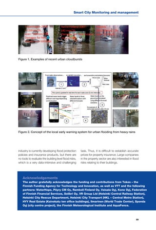 Smart City Monitoring and management
99
industry is currently developing flood protection
policies and insurance products, but there are
no tools to evaluate the building level flood risks,
which is a very data-intensive and challenging
Figure 1. Examples of recent urban cloudbursts
Figure 2. Concept of the local early warning system for urban flooding from heavy rains
task. Thus, it is difficult to establish accurate
prices for property insurance. Large companies
in the property sector are also interested in flood
risks relating to their buildings.
Acknowledgements
The author gratefully acknowledges the funding and contributions from Tekes – the
Finnish Funding Agency for Technology and Innovation, as well as VTT and the following
partners: WaterHope, Pöyry CM Oy, Ramboll Finland Oy, Vaisala Oyj, Kone Oyj, Federation
of Finnish Financial Services, Solibri Oy, VR Group Ltd (Helsinki Central Railway Station),
Helsinki City Rescue Department, Helsinki City Transport (HKL – Central Metro Station),
HYY Real Estate (Kaivokatu ten office buildings), Ilmarinen (World Trade Center), Sponda
Oyj (city centre project), the Finnish Meteorological Institute and AquaFence.
 