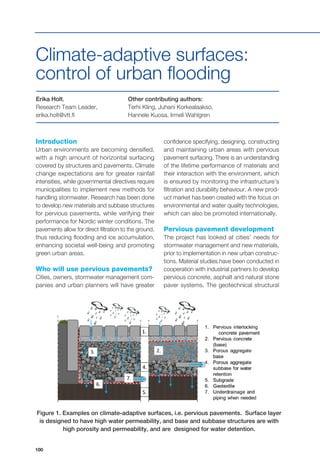 100
5.2 Figure 1. Examples on climate-adaptive surfaces, i.e. pervious pavements.
Surface layer is designed to have high water permeability, and base and subbase
structures are with high porosity and permeability, and are designed for water
detention.
Introduction
Urban environments are becoming densified,
with a high amount of horizontal surfacing
covered by structures and pavements. Climate
change expectations are for greater rainfall
intensities, while governmental directives require
municipalities to implement new methods for
handling stormwater. Research has been done
to develop new materials and subbase structures
for pervious pavements, while verifying their
performance for Nordic winter conditions. The
pavements allow for direct filtration to the ground,
thus reducing flooding and ice accumulation,
enhancing societal well-being and promoting
green urban areas.
Who will use pervious pavements?
Cities, owners, stormwater management com-
panies and urban planners will have greater
Erika Holt,
Research Team Leader,
erika.holt@vtt.fi
Other contributing authors:
Terhi Kling, Juhani Korkealaakso,
Hannele Kuosa, Irmeli Wahlgren
Climate-adaptive surfaces:
control of urban flooding
confidence specifying, designing, constructing
and maintaining urban areas with pervious
pavement surfacing. There is an understanding
of the lifetime performance of materials and
their interaction with the environment, which
is ensured by monitoring the infrastructure’s
filtration and durability behaviour. A new prod-
uct market has been created with the focus on
environmental and water quality technologies,
which can also be promoted internationally.
Pervious pavement development
The project has looked at cities’ needs for
stormwater management and new materials,
prior to implementation in new urban construc-
tions. Material studies have been conducted in
cooperation with industrial partners to develop
pervious concrete, asphalt and natural stone
paver systems. The geotechnical structural
Figure 1. Examples on climate-adaptive surfaces, i.e. pervious pavements.  Surface layer
is designed to have high water permeability, and base and subbase structures are with
high porosity and permeability, and are  designed for water detention.
 
