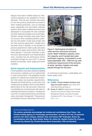 Smart City Monitoring and management
101
designs have been modified based on inter-
national experience but adapted to Finnish
demands. This has also included information
on how the pervious pavements are linked to
other material parameters, such as drainage
layers, geotextiles and stormwater collection
systems. Stormwater modelling tools have been
developed to incorporate the new materials
and their respective designs and functionality.
Climate change forecasts have been taken
into account when evaluating filtration poten-
tial and stormwater model case studies with
the new pervious pavements. Parallel work
has been done in Sweden on the benefits of
pervious pavements to water quality and urban
horticulture for green environments. With all of
these aspects, it has been important to plan
the future demonstration and implementation
work, including how the performance will be
monitored through the use of ICT to ensure
filtration functionality, water quality and winter
durability.
Urban impacts and implementation
Finnish guidelines have been published detailing
how pervious materials can be implemented
in urban environments. The guidelines include
aspects of material and component produc-
tion that create new business opportunities.
Geotechnical dimensioning, construction and
maintenance are detailed, which ensures lifetime
performance of the new structures. Cities and
municipalities are moving forward with plans to
implement the pervious solutions, including the
use of ICT to assess performance and optimize
urban stormwater management. The pavement
functionality improves networking of the city for
an enhanced environment, sustainability and
better quality of life.
References
[1] 	 CLASS – Climate Adaptive Surfaces web
page and public reports: http://www.vtt.fi/
sites/class/index.jsp?lang=en
[2] 	 Kuosa, H., Holt, E. Development of Durable
Pervious Concrete for Finland’s Stormwater
Management Needs. Concrete Innovation
Conference 2014. Oslo, Norway. 11-13 June
2014, 11 p.
Figure 2. Hydrological simulation of
water pervious structures and pave-
ments. Water infiltration capacity, reten-
tion capacity, and if needed also water
purification capacity, is simulated in a full-
scale (adjustable: 330 - 1000 mm) rig, with
continuous measurement of the amounts
of water: sprinkler irrigation and water
passed through the structure.
Acknowledgements
The authors gratefully acknowledge the funding and contributions from Tekes – the
Finnish Funding Agency for Technology and Innovation, as well as VTT and 15 industrial
partners: the cities of Espoo, Helsinki, Oulu and Vantaa; HSY Vesihuolto, Rudus Oy,
Lemminkäinen Infra Oy, Saint Gobain Weber Oy, Kaitos Oy, Pipelife Finland Oy, Puutarha
Tahvoset Oy, Betonia Oy, Finnish Natural Stone Association, FCG and Ramboll.
 