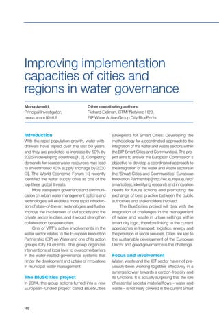 102
Introduction
With the rapid population growth, water with-
drawals have tripled over the last 50 years,
and they are predicted to increase by 50% by
2025 in developing countries [1, 2]. Competing
demands for scarce water resources may lead
to an estimated 40% supply shortage by 2030
[3]. The World Economic Forum [4] recently
identified the water supply crisis as one of the
top three global threats.
More transparent governance and communi-
cation on urban water management options and
technologies will enable a more rapid introduc-
tion of state-of-the-art technologies and further
improve the involvement of civil society and the
private sector in cities, and it would strengthen
collaboration between cities.
One of VTT’s active involvements in the
water sector relates to the European Innovation
Partnership (EIP) on Water and one of its action
groups City BluePrints. The group organizes
interventions at local level to overcome barriers
in the water-related governance systems that
hinder the development and uptake of innovations
in municipal water management.
The BluSCities project
In 2014, the group actions turned into a new
European-funded project called BlueSCities
Mona Arnold,
Principal Investigator,
mona.arnold@vtt.fi
Other contributing authors:
Richard Elelman, CTM/ Netwerc H20,
EIP Water Action Group City BluePrints
Improving implementation
capacities of cities and
regions in water governance
(Blueprints for Smart Cities: Developing the
methodology for a coordinated approach to the
integration of the water and waste sectors within
the EIP Smart Cities and Communities). The pro-
ject aims to answer the European Commission’s
objective to develop a coordinated approach to
the integration of the water and waste sectors in
the ‘Smart Cities and Communities’ European
Innovation Partnership [http://ec.europa.eu/eip/
smartcities], identifying research and innovation
needs for future actions and promoting the
exchange of best practice between the public
authorities and stakeholders involved.
The BlueScities project will deal with the
integration of challenges in the management
of water and waste in urban settings within
smart city logic, therefore linking to the current
approaches in transport, logistics, energy and
the provision of social services. Cities are key to
the sustainable development of the European
Union, and good governance is the challenge.
Focus and involvement
Water, waste and the ICT sector have not pre-
viously been working together effectively in a
synergistic way towards a carbon-free city and
its functions. It is actually surprising that the role
of essential societal material flows – water and
waste – is not really covered in the current Smart
 