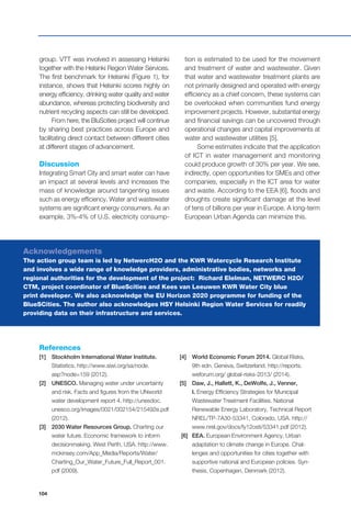104
group. VTT was involved in assessing Helsinki
together with the Helsinki Region Water Services.
The first benchmark for Helsinki (Figure 1), for
instance, shows that Helsinki scores highly on
energy efficiency, drinking water quality and water
abundance, whereas protecting biodiversity and
nutrient recycling aspects can still be developed.
From here, the BluScities project will continue
by sharing best practices across Europe and
facilitating direct contact between different cities
at different stages of advancement.
Discussion
Integrating Smart City and smart water can have
an impact at several levels and increases the
mass of knowledge around tangenting issues
such as energy efficiency. Water and wastewater
systems are significant energy consumers. As an
example, 3%-4% of U.S. electricity consump-
tion is estimated to be used for the movement
and treatment of water and wastewater. Given
that water and wastewater treatment plants are
not primarily designed and operated with energy
efficiency as a chief concern, these systems can
be overlooked when communities fund energy
improvement projects. However, substantial energy
and financial savings can be uncovered through
operational changes and capital improvements at
water and wastewater utilities [5].
Some estimates indicate that the application
of ICT in water management and monitoring
could produce growth of 30% per year. We see,
indirectly, open opportunities for SMEs and other
companies, especially in the ICT area for water
and waste. According to the EEA [6], floods and
droughts create significant damage at the level
of tens of billions per year in Europe. A long-term
European Urban Agenda can minimize this.
References
[1] 	 Stockholm International Water Institute.
Statistics. http://www.siwi.org/sa/node.
asp?node=159 (2012).
[2] 	 UNESCO. Managing water under uncertainty
and risk. Facts and figures from the UNworld
water development report 4. http://unesdoc.
unesco.org/images/0021/002154/215492e.pdf
(2012).
[3] 	 2030 Water Resources Group. Charting our
water future. Economic framework to inform
decisionmaking. West Perth, USA. http://www.
mckinsey.com/App_Media/Reports/Water/
Charting_Our_Water_Future_Full_Report_001.
pdf (2009).
[4] 	 World Economic Forum 2014. Global Risks,
9th edn. Geneva, Switzerland. http://reports.
weforum.org/ global-risks-2013/ (2014).
[5] 	 Daw, J., Hallett, K., DeWolfe, J., Venner,
I. Energy Efficiency Strategies for Municipal
Wastewater Treatment Facilities. National
Renewable Energy Laboratory, Technical Report
NREL/TP-7A30-53341, Colorado, USA. http://
www.nrel.gov/docs/fy12osti/53341.pdf (2012).
[6] 	 EEA. European Environment Agency. Urban
adaptation to climate change in Europe. Chal-
lenges and opportunities for cities together with
supportive national and European policies. Syn-
thesis, Copenhagen, Denmark (2012).
Acknowledgements
The action group team is led by NetwercH2O and the KWR Watercycle Research Institute
and involves a wide range of knowledge providers, administrative bodies, networks and
regional authorities for the development of the project: Richard Elelman, NETWERC H2O/
CTM, project coordinator of BlueScities and Kees van Leeuwen KWR Water City blue
print developer. We also acknowledge the EU Horizon 2020 programme for funding of the
BlueSCities. The author also acknowledges HSY Helsinki Region Water Services for readily
providing data on their infrastructure and services.
 