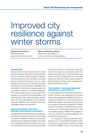 Smart City Monitoring and management
105
Seppo Horsmanheimo,
Principal Scientist,
seppo.horsmanheimo@vtt.fi
Introduction
Extreme winter storms disrupt citizens’ normal
lives by blocking roads and causing electricity
and communication network outages. In addition,
power interruptions may cool down all houses
without wood-burning stoves. Loss of critical
infrastructure services such as house-warming,
electricity and communication capabilities may
lead citizens to the brink of danger unless they
are notified in advance or moved to safe places.
The critical infrastructures can be made more
resilient by discovering the vulnerabilities and
reducing them with enhanced failure analysis
tools. The improved resiliency includes effective
evacuation defined by the analysis of the most
vulnerable houses and population.
Shorter blackouts and more
effective and focused evacuation
Interdependencies between electricity distribution
and telecommunication networks were studied
to determine effective solutions to make both
networks robust, adaptive and resilient. The results
of the studies help electricity and telecommunica-
tion companies to improve network automation
Improved city
resilience against
winter storms
Other contributing authors:
Kalevi Piira, Riitta Molarius,
Lotta Tuomimäki and Niwas Maskey
and remote control to isolate faulty areas and
shorten the outage time, as well as to plan more
effective recovery actions. This information helps
rescue services to analyse the most vulnerable
targets by using the house-cooling models to
start evacuation activities, which can reduce the
blackout and rescue times.
Two studies – one goal: improved
resilience to winter storms
The fault analysis tool for electricity and commu-
nication networks was developed in the Smart
Grids and Energy Markets (SGEM) and Commu-
nication and Control for Critical Infrastructures
(CONCARI) projects. The tool shows the extent
of an outage in the electricity distribution network
as well as the effects on mobile networks both in
real time and in offline fault analysis (Fig 1). The
tool enables testing of different technologies or
structural solutions to improve resiliency and
shorten the recovery time.
The analysis of cooling houses was done
using the VTT House Model (connected online
to a dynamic hourly-based calculation service)
in the EU_CRISMA project. The model uses
 