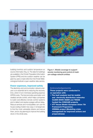 106
building inventory and outdoor temperature as
source information (Fig. 2). The data for buildings
are available in the Finnish Population Information
System (FPIS) and the outdoor weather can be
given by users or read online from the Finnish Mete-
orological Institute’s open weather data service.
Fewer expenses, improved safety
The electricity and communication network anal-
ysis is an essential aid to reducing the recovery
time, which in turn minimizes operating expense
(OPEX) costs. The tool promotes automation and
wireless remote control, which helps companies
to build cost-effective remote control systems
and to detect and resolve outages without delay.
Rescue services and municipalities can use the
house-cooling model in two ways: in emergencies
to find the most vulnerable citizens and rescue
them, and in city planning to improve the building
stock in the whole area.
Acknowledgements
These projects were conducted in
co-operation with:
	 • The fault analysis tool for mobile 		
		 and electricity distribution networks: 	
		 CLEEN-SHOK SGEM and TEKES 		
		 funded the CONCARI projects
	 • 	VTT House Model: European Union 7th
		 Framework Programme:
		 CRISMA project (Modelling crisis 		
		 management for improved actions and 	
		 preparedness)
Figure 1. Mobile coverage to support
remote monitoring and control of medi-
um-voltage network entities
 