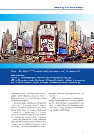 9
Smart City Intro and Concepts
The integration should be based on a real PPPP
(public, private and people partnership) model in
which all actors are committed to development
and innovation together.
Smart city design, operation and management
need to be done at system level. Sub-optimi-
zation of individual components will not lead to
optimal performance of the system. Multi-target
optimization is not an easy task, but it becomes
necessary as different components and systems
are interlinked and interconnected – irrespective
of where they are physically located. Traditional
sector-based industries and value chains are also
changing, and completely new business models
are starting to emerge. Radical innovations and
paradigm shifts are changing our whole city
systems
VTT is focusing its research on this systemic
change in three programmes that work together,
namely Ingrid (Intelligent Energy Systems and
Cities), TransSmart (Smart Mobility Integrated with
Low Carbon Energy) and pro-IoT (Productivity
Leap with Internet of Things).
Figure 1. Connection of VTT’s programmes to major areas of smart city development.
More information:
VTT Pro-IoT spearhead program. http://www.vtt.fi/research/spearhead_iot.jsp.
VTT Ingrid Innovation program. http://www.vtt.fi/research/innovation_intelligent_energygrids.jsp
VTT TransSmart spearhead program http://www.vtt.fi/research/spearhead_transsmart.jsp
 