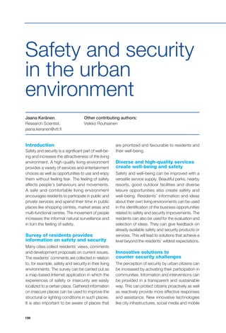 108
Introduction
Safety and security is a significant part of well-be-
ing and increases the attractiveness of the living
environment. A high-quality living environment
provides a variety of services and entertainment
choices as well as opportunities to use and enjoy
them without feeling fear. The feeling of safety
affects people’s behaviours and movements.
A safe and comfortable living environment
encourages residents to participate in public and
private services and spend their time in public
places like shopping centres, market areas and
multi-functional centres. The movement of people
increases the informal natural surveillance and
in turn the feeling of safety.
Survey of residents provides
information on safety and security
Many cities collect residents’ views, comments
and development proposals on current issues.
The residents’ comments are collected in relation
to, for example, safety and security in their living
environments. The survey can be carried out as
a map-based Internet application in which the
experiences of safety or insecurity are easily
localized to a certain place. Gathered information
on insecure places can be used to improve the
structural or lighting conditions in such places.
It is also important to be aware of places that
are prioritized and favourable to residents and
their well-being.
Diverse and high-quality services
create well-being and safety
Safety and well-being can be improved with a
versatile service supply. Beautiful parks, nearby
resorts, good outdoor facilities and diverse
leisure opportunities also create safety and
well-being. Residents’ information and ideas
about their own living environments can be used
in the identification of the business opportunities
related to safety and security improvements. The
residents can also be used for the evaluation and
selection of ideas. They can give feedback on
already available safety and security products or
services. This will lead to solutions that achieve a
level beyond the residents’ wildest expectations.
Innovative solutions to
counter security challenges
The perception of security by urban citizens can
be increased by activating their participation in
communities. Information and interventions can
be provided in a transparent and sustainable
way. This can protect citizens proactively as well
as reactively provide more effective responses
and assistance. New innovative technologies
like city infrastructures, social media and mobile
Other contributing authors:
Veikko Rouhiainen
Jaana Keränen,
Research Scientist,
jaana.keranen@vtt.fi
Safety and security
in the urban
environment
 