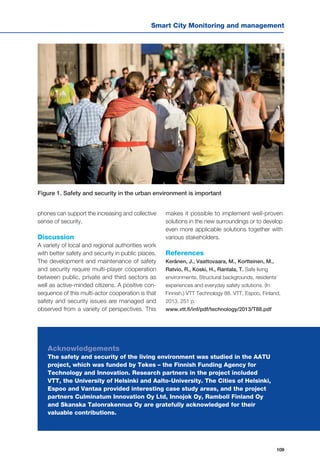 Smart City Monitoring and management
109
phones can support the increasing and collective
sense of security.
Discussion
A variety of local and regional authorities work
with better safety and security in public places.
The development and maintenance of safety
and security require multi-player cooperation
between public, private and third sectors as
well as active-minded citizens. A positive con-
sequence of this multi-actor cooperation is that
safety and security issues are managed and
observed from a variety of perspectives. This
makes it possible to implement well-proven
solutions in the new surroundings or to develop
even more applicable solutions together with
various stakeholders.
References
Keränen, J., Vaattovaara, M., Kortteinen, M.,
Ratvio, R., Koski, H., Rantala, T. Safe living
environments. Structural backgrounds, residents’
experiences and everyday safety solutions. (In
Finnish.) VTT Technology 88. VTT, Espoo, Finland,
2013. 251 p.
www.vtt.fi/inf/pdf/technology/2013/T88.pdf
Acknowledgements
The safety and security of the living environment was studied in the AATU
project, which was funded by Tekes – the Finnish Funding Agency for
Technology and Innovation. Research partners in the project included
VTT, the University of Helsinki and Aalto-University. The Cities of Helsinki,
Espoo and Vantaa provided interesting case study areas, and the project
partners Culminatum Innovation Oy Ltd, Innojok Oy, Ramboll Finland Oy
and Skanska Talonrakennus Oy are gratefully acknowledged for their
valuable contributions.
Figure 1. Safety and security in the urban environment is important
 