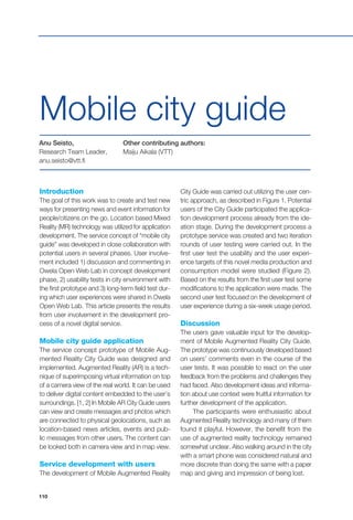 110
Mobile city guide
Anu Seisto,
Research Team Leader,
anu.seisto@vtt.fi
Other contributing authors:
Maiju Aikala (VTT)
Introduction
The goal of this work was to create and test new
ways for presenting news and event information for
people/citizens on the go. Location based Mixed
Reality (MR) technology was utilized for application
development. The service concept of “mobile city
guide” was developed in close collaboration with
potential users in several phases. User involve-
ment included 1) discussion and commenting in
Owela Open Web Lab in concept development
phase, 2) usability tests in city environment with
the first prototype and 3) long-term field test dur-
ing which user experiences were shared in Owela
Open Web Lab. This article presents the results
from user involvement in the development pro-
cess of a novel digital service.
Mobile city guide application
The service concept prototype of Mobile Aug-
mented Reality City Guide was designed and
implemented. Augmented Reality (AR) is a tech-
nique of superimposing virtual information on top
of a camera view of the real world. It can be used
to deliver digital content embedded to the user’s
surroundings. [1, 2] In Mobile AR City Guide users
can view and create messages and photos which
are connected to physical geolocations, such as
location-based news articles, events and pub-
lic messages from other users. The content can
be looked both in camera view and in map view.
Service development with users
The development of Mobile Augmented Reality
City Guide was carried out utilizing the user cen-
tric approach, as described in Figure 1. Potential
users of the City Guide participated the applica-
tion development process already from the ide-
ation stage. During the development process a
prototype service was created and two iteration
rounds of user testing were carried out. In the
first user test the usability and the user experi-
ence targets of this novel media production and
consumption model were studied (Figure 2).
Based on the results from the first user test some
modifications to the application were made. The
second user test focused on the development of
user experience during a six-week usage period.
Discussion
The users gave valuable input for the develop-
ment of Mobile Augmented Reality City Guide.
The prototype was continuously developed based
on users’ comments even in the course of the
user tests. It was possible to react on the user
feedback from the problems and challenges they
had faced. Also development ideas and informa-
tion about use context were fruitful information for
further development of the application.
The participants were enthusiastic about
Augmented Reality technology and many of them
found it playful. However, the benefit from the
use of augmented reality technology remained
somewhat unclear. Also walking around in the city
with a smart phone was considered natural and
more discrete than doing the same with a paper
map and giving and impression of being lost.
 
