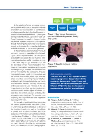 Smart City Services
111
Usability
tests
Long-term
field tests
Concept
development
with potential
users
Application
idea
Prototype with
functionality
Fully functional
prototype
Figure 1. User centric development
process of Mobile Augmented Reality
City Guide.
Figure 2. Usability testing in Helsinki
city centre.
In the adoption of a new technology product
the experience develops from anticipation through
orientation and incorporation to identification
simultaneously as familiarity, functional dependency
and emotional attachment increase. [3]. During the
development of the Mobile Augmented Reality City
Guide the experiences vary from the opportunities
for positive experiences in anticipation phase,
through the feeling of excitement of novel features
as well as frustration from usability challenges
and lack of content, to still increasing interest.
In the concept development phase, the results
were very promising especially in the technol-
ogy acceptance point of view. The participants
evaluated the services in the use situations often
more interesting than useful. In addition, in most
of the cases they thought that they could use
the described service. This indicates that inter-
esting, and probably entertaining, service would
encourage using it, although the usefulness was
anyway important for the participants. The user
comments focused mainly on the content and
the sources of information; that is there were only
a few new ideas concerning the user interface
and functionality. In usability tests the comments
and new ideas focused naturally on usability
and issues related to user interface. In the last
phase, the long-term field test, the development
ideas concerned different types of content, but
also ideas for content providers and about the
appearance were presented. For example, more
surprising and playful features were suggested
especially in AR view.
An example of participants’ ideas concerning
the content was information service for tourists,
in which more specified data could be delivered
than in a basic tourist guide, such as this cafeteria
is famous from its delicious cakes. Also more
background information, such as historical details
could be given. The ideas for different sources of
content included time tables for public transpor-
tation, opening hours of museums, art galleries
etc., and information from the city, such as road
works, and current and future building projects.
References
[1]	 Wagner, D., Schmalstieg, D. First Steps
towards Handheld Augmented Reality. Proc. of
the 7th International Conference on Wearable
Computer 2003, USA, pp. 127–135.
[2]	 Höllerer, T., Feiner, S. Mobile Augmented
Reality. In: Telegeoinformatics: Location-Based
Computing and Services, H. Karimi & A. Ham-
mad, Eds. Taylor & Francis Books Ltd, 2004.
[3]	 Karapanos, E., Zimmerman, J., Forlizzi, J.,
Martens, B.-J. User Experience over Time:
An Initial Framework. Proc. of CHI 2009, ACM
Press, pp. 731–738.
Acknowledgements
This work was part of the Digile Next Media
research programme. Cooperation with the
companies Sanoma and Forum Virium, and
researchers Tatu Harviainen (VTT) and Pekka
Siltanen (VTT) in the Next Media research
programme are gratefully acknowledged.
 