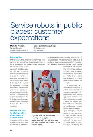 112
Service robots in public
places: customer
expectations
Marketta Niemelä,
Senior Scientist,
marketta.niemela@vtt.fi
Other contributing authors:
Ali Muhammad,
Iina Aaltonen
Introduction
In the near future, robotics will provide new
opportunities for customer service development in
terms of efficiency, user experience and new types
of service tasks. Eco-
nomically feasible, quite
sophisticated, humanoid
robots with a reasonable
degree of autonomy in
everyday environments
are available now. A new
bottleneck for the applica-
tion of these robots is the
interaction with humans
and user acceptance
of services provided by
robots. Understanding
user expectations is the
first step towards design-
ing successful services
based on advances in
robotics.
Robots are able
to elicit positive
experience in
service tasks
A service robot is “a robot
that performs useful tasks
for humans or equipment
Figure 1. Nao the humanoid robot
carrying out reception service
tasks. Nao is 57 cm tall so it was
put on a table for the comfort of the
service users.
excluding industrial automation application” [1].
Service robots will assist and also add value to
customer services such as reception, instruction
and delivery in hotels, hospitals and care homes for
the elderly. In service tasks,
the robot does not have
to look human, however,
research has shown that
people tend to perceive
human-like robots more
positively than machine-like
ones [2].
Interaction and
acceptance of robots in
public places have been
studied, especially with
regard to the effect of robot
appearance and behaviour.
Summarizing some results,
it seems that humans tend
to treat humanoid robots
as social actors. Humans
prefer talkative robots to
quiet ones [2], perceive
robots to have personal-
ity traits [3] and can feel
empathy for robots [4].
Although humans seem
to prefer human-looking
robots [2], people may feel
 